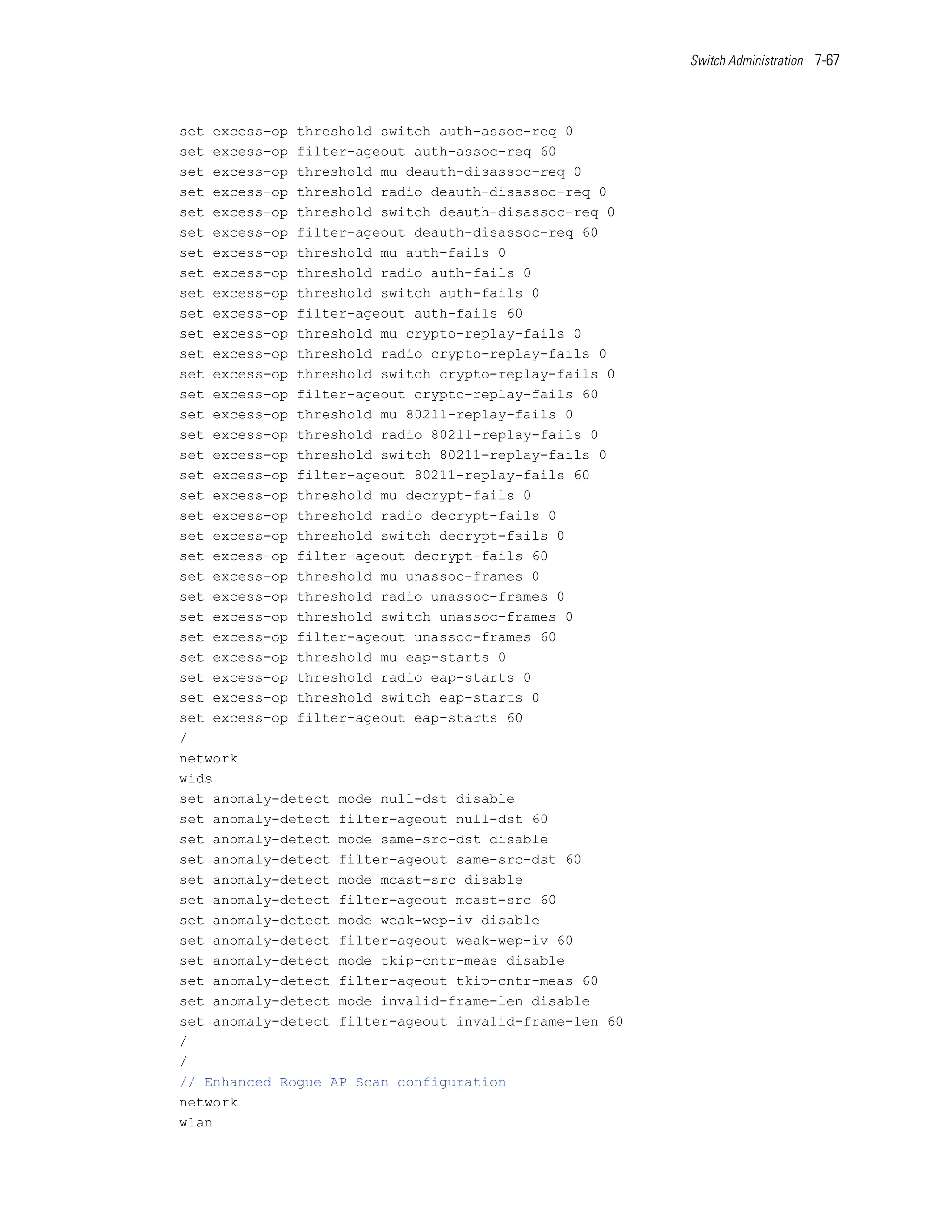 Switch Administration 7-67




set excess-op threshold switch auth-assoc-req 0
set excess-op filter-ageout auth-assoc-req 60
set excess-op threshold mu deauth-disassoc-req 0
set excess-op threshold radio deauth-disassoc-req 0
set excess-op threshold switch deauth-disassoc-req 0
set excess-op filter-ageout deauth-disassoc-req 60
set excess-op threshold mu auth-fails 0
set excess-op threshold radio auth-fails 0
set excess-op threshold switch auth-fails 0
set excess-op filter-ageout auth-fails 60
set excess-op threshold mu crypto-replay-fails 0
set excess-op threshold radio crypto-replay-fails 0
set excess-op threshold switch crypto-replay-fails 0
set excess-op filter-ageout crypto-replay-fails 60
set excess-op threshold mu 80211-replay-fails 0
set excess-op threshold radio 80211-replay-fails 0
set excess-op threshold switch 80211-replay-fails 0
set excess-op filter-ageout 80211-replay-fails 60
set excess-op threshold mu decrypt-fails 0
set excess-op threshold radio decrypt-fails 0
set excess-op threshold switch decrypt-fails 0
set excess-op filter-ageout decrypt-fails 60
set excess-op threshold mu unassoc-frames 0
set excess-op threshold radio unassoc-frames 0
set excess-op threshold switch unassoc-frames 0
set excess-op filter-ageout unassoc-frames 60
set excess-op threshold mu eap-starts 0
set excess-op threshold radio eap-starts 0
set excess-op threshold switch eap-starts 0
set excess-op filter-ageout eap-starts 60
/
network
wids
set anomaly-detect mode null-dst disable
set anomaly-detect filter-ageout null-dst 60
set anomaly-detect mode same-src-dst disable
set anomaly-detect filter-ageout same-src-dst 60
set anomaly-detect mode mcast-src disable
set anomaly-detect filter-ageout mcast-src 60
set anomaly-detect mode weak-wep-iv disable
set anomaly-detect filter-ageout weak-wep-iv 60
set anomaly-detect mode tkip-cntr-meas disable
set anomaly-detect filter-ageout tkip-cntr-meas 60
set anomaly-detect mode invalid-frame-len disable
set anomaly-detect filter-ageout invalid-frame-len 60
/
/
// Enhanced Rogue AP Scan configuration
network
wlan
 