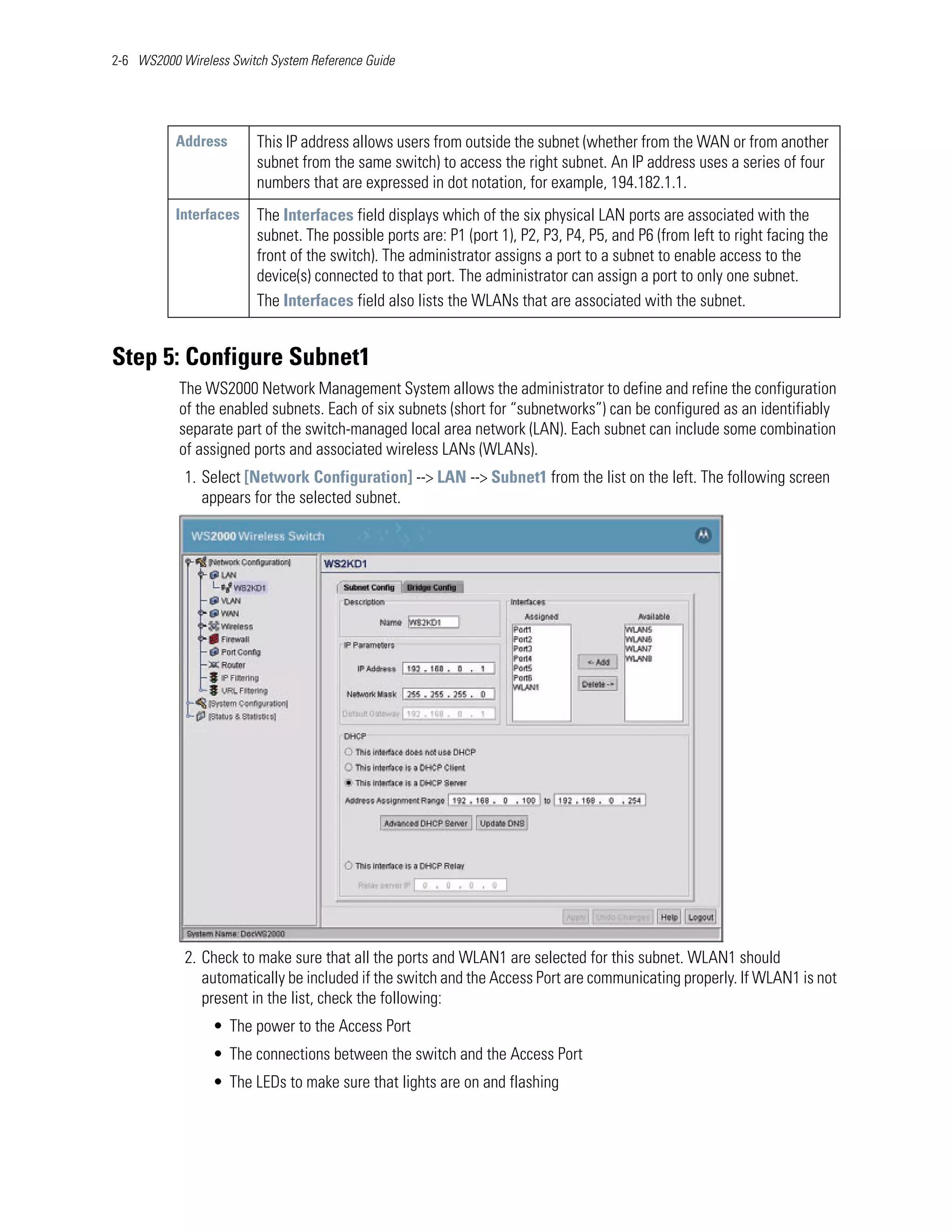 2-6 WS2000 Wireless Switch System Reference Guide




           Address       This IP address allows users from outside the subnet (whether from the WAN or from another
                         subnet from the same switch) to access the right subnet. An IP address uses a series of four
                         numbers that are expressed in dot notation, for example, 194.182.1.1.
           Interfaces    The Interfaces field displays which of the six physical LAN ports are associated with the
                         subnet. The possible ports are: P1 (port 1), P2, P3, P4, P5, and P6 (from left to right facing the
                         front of the switch). The administrator assigns a port to a subnet to enable access to the
                         device(s) connected to that port. The administrator can assign a port to only one subnet.
                         The Interfaces field also lists the WLANs that are associated with the subnet.


Step 5: Configure Subnet1
           The WS2000 Network Management System allows the administrator to define and refine the configuration
           of the enabled subnets. Each of six subnets (short for “subnetworks”) can be configured as an identifiably
           separate part of the switch-managed local area network (LAN). Each subnet can include some combination
           of assigned ports and associated wireless LANs (WLANs).
            1. Select [Network Configuration] --> LAN --> Subnet1 from the list on the left. The following screen
               appears for the selected subnet.




            2. Check to make sure that all the ports and WLAN1 are selected for this subnet. WLAN1 should
               automatically be included if the switch and the Access Port are communicating properly. If WLAN1 is not
               present in the list, check the following:
                 • The power to the Access Port
                 • The connections between the switch and the Access Port
                 • The LEDs to make sure that lights are on and flashing
 
