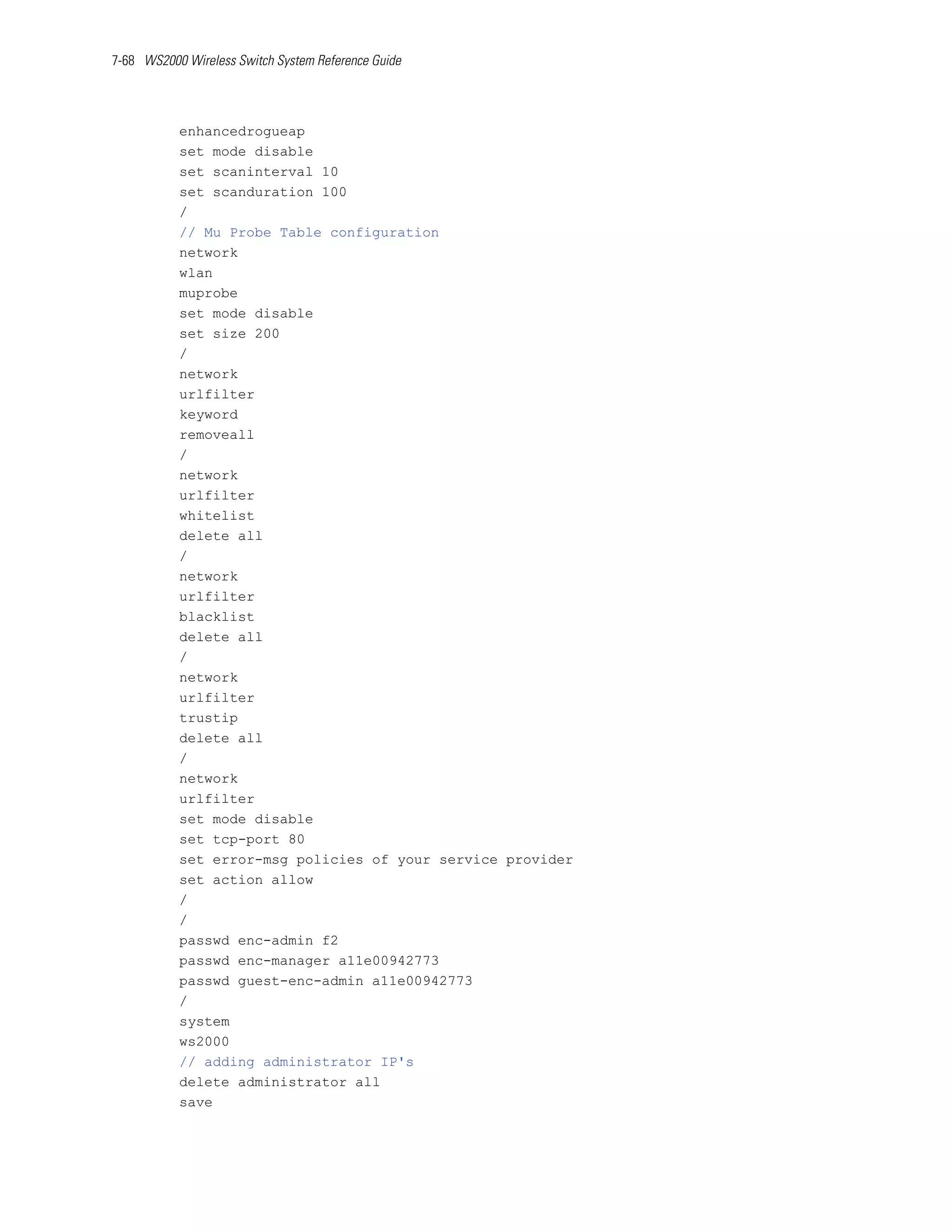 7-68 WS2000 Wireless Switch System Reference Guide




           enhancedrogueap
           set mode disable
           set scaninterval 10
           set scanduration 100
           /
           // Mu Probe Table configuration
           network
           wlan
           muprobe
           set mode disable
           set size 200
           /
           network
           urlfilter
           keyword
           removeall
           /
           network
           urlfilter
           whitelist
           delete all
           /
           network
           urlfilter
           blacklist
           delete all
           /
           network
           urlfilter
           trustip
           delete all
           /
           network
           urlfilter
           set mode disable
           set tcp-port 80
           set error-msg policies of your service provider
           set action allow
           /
           /
           passwd enc-admin f2
           passwd enc-manager a11e00942773
           passwd guest-enc-admin a11e00942773
           /
           system
           ws2000
           // adding administrator IP's
           delete administrator all
           save
 
