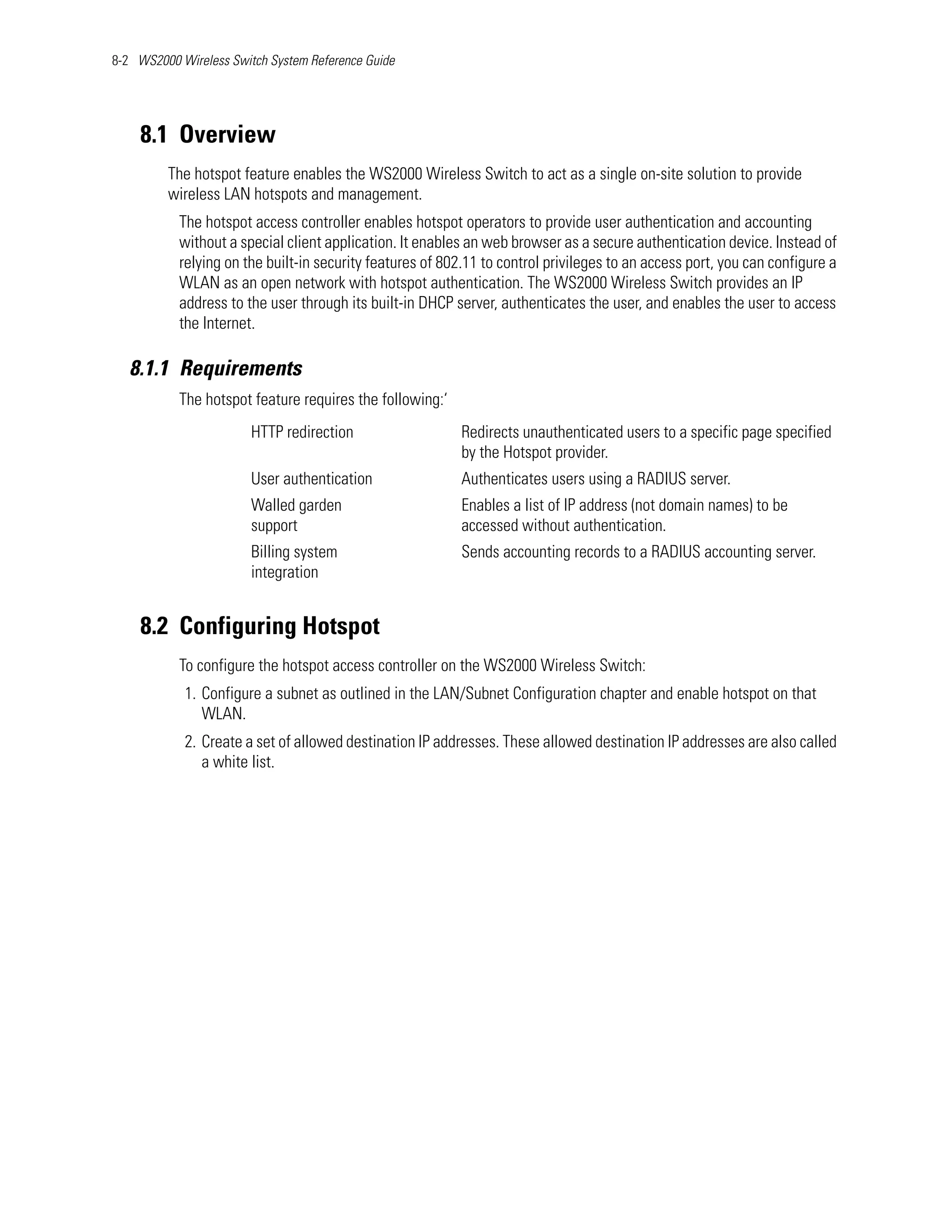 8-2 WS2000 Wireless Switch System Reference Guide




    8.1 Overview
         The hotspot feature enables the WS2000 Wireless Switch to act as a single on-site solution to provide
         wireless LAN hotspots and management.
           The hotspot access controller enables hotspot operators to provide user authentication and accounting
           without a special client application. It enables an web browser as a secure authentication device. Instead of
           relying on the built-in security features of 802.11 to control privileges to an access port, you can configure a
           WLAN as an open network with hotspot authentication. The WS2000 Wireless Switch provides an IP
           address to the user through its built-in DHCP server, authenticates the user, and enables the user to access
           the Internet.

   8.1.1 Requirements
           The hotspot feature requires the following:‘
                        HTTP redirection                   Redirects unauthenticated users to a specific page specified
                                                           by the Hotspot provider.
                        User authentication                Authenticates users using a RADIUS server.
                        Walled garden                      Enables a list of IP address (not domain names) to be
                        support                            accessed without authentication.
                        Billing system                     Sends accounting records to a RADIUS accounting server.
                        integration


    8.2 Configuring Hotspot
           To configure the hotspot access controller on the WS2000 Wireless Switch:
            1. Configure a subnet as outlined in the LAN/Subnet Configuration chapter and enable hotspot on that
               WLAN.
            2. Create a set of allowed destination IP addresses. These allowed destination IP addresses are also called
               a white list.
 