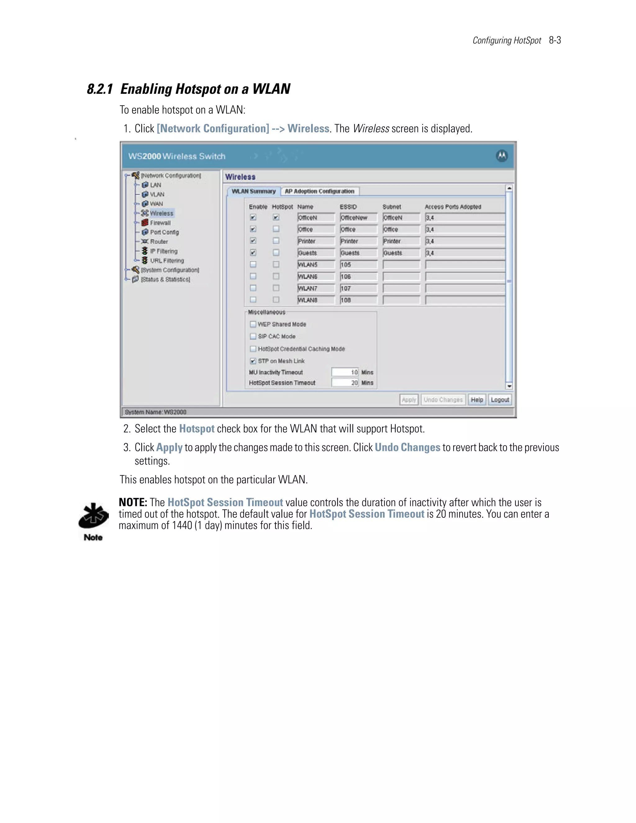 Configuring HotSpot 8-3




    8.2.1 Enabling Hotspot on a WLAN
         To enable hotspot on a WLAN:
          1. Click [Network Configuration] --> Wireless. The Wireless screen is displayed.
S




          2. Select the Hotspot check box for the WLAN that will support Hotspot.
          3. Click Apply to apply the changes made to this screen. Click Undo Changes to revert back to the previous
             settings.
         This enables hotspot on the particular WLAN.
         NOTE: The HotSpot Session Timeout value controls the duration of inactivity after which the user is
         timed out of the hotspot. The default value for HotSpot Session Timeout is 20 minutes. You can enter a
         maximum of 1440 (1 day) minutes for this field.
 