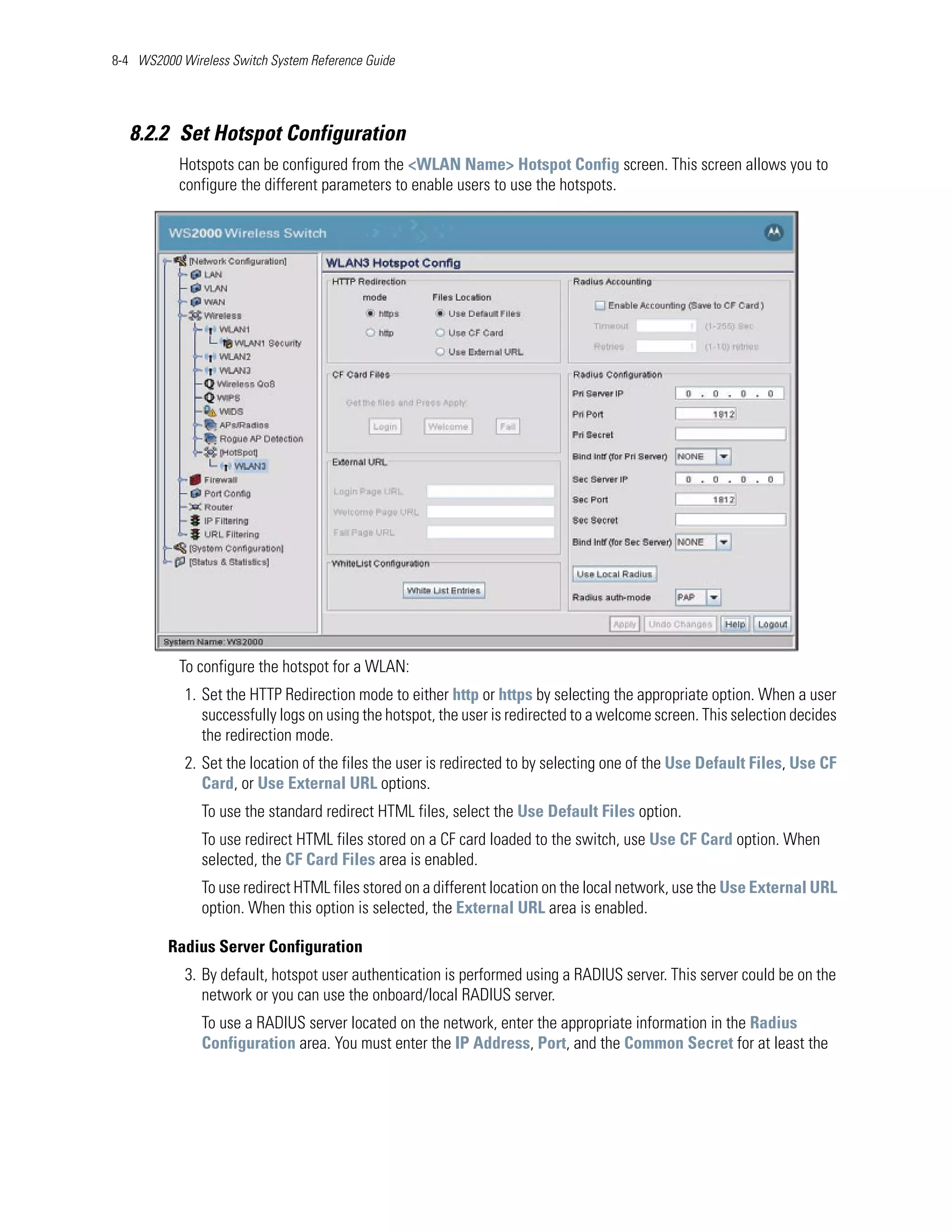 8-4 WS2000 Wireless Switch System Reference Guide




   8.2.2 Set Hotspot Configuration
           Hotspots can be configured from the <WLAN Name> Hotspot Config screen. This screen allows you to
           configure the different parameters to enable users to use the hotspots.




           To configure the hotspot for a WLAN:
            1. Set the HTTP Redirection mode to either http or https by selecting the appropriate option. When a user
               successfully logs on using the hotspot, the user is redirected to a welcome screen. This selection decides
               the redirection mode.
            2. Set the location of the files the user is redirected to by selecting one of the Use Default Files, Use CF
               Card, or Use External URL options.
               To use the standard redirect HTML files, select the Use Default Files option.
               To use redirect HTML files stored on a CF card loaded to the switch, use Use CF Card option. When
               selected, the CF Card Files area is enabled.
               To use redirect HTML files stored on a different location on the local network, use the Use External URL
               option. When this option is selected, the External URL area is enabled.

         Radius Server Configuration
            3. By default, hotspot user authentication is performed using a RADIUS server. This server could be on the
               network or you can use the onboard/local RADIUS server.
               To use a RADIUS server located on the network, enter the appropriate information in the Radius
               Configuration area. You must enter the IP Address, Port, and the Common Secret for at least the
 