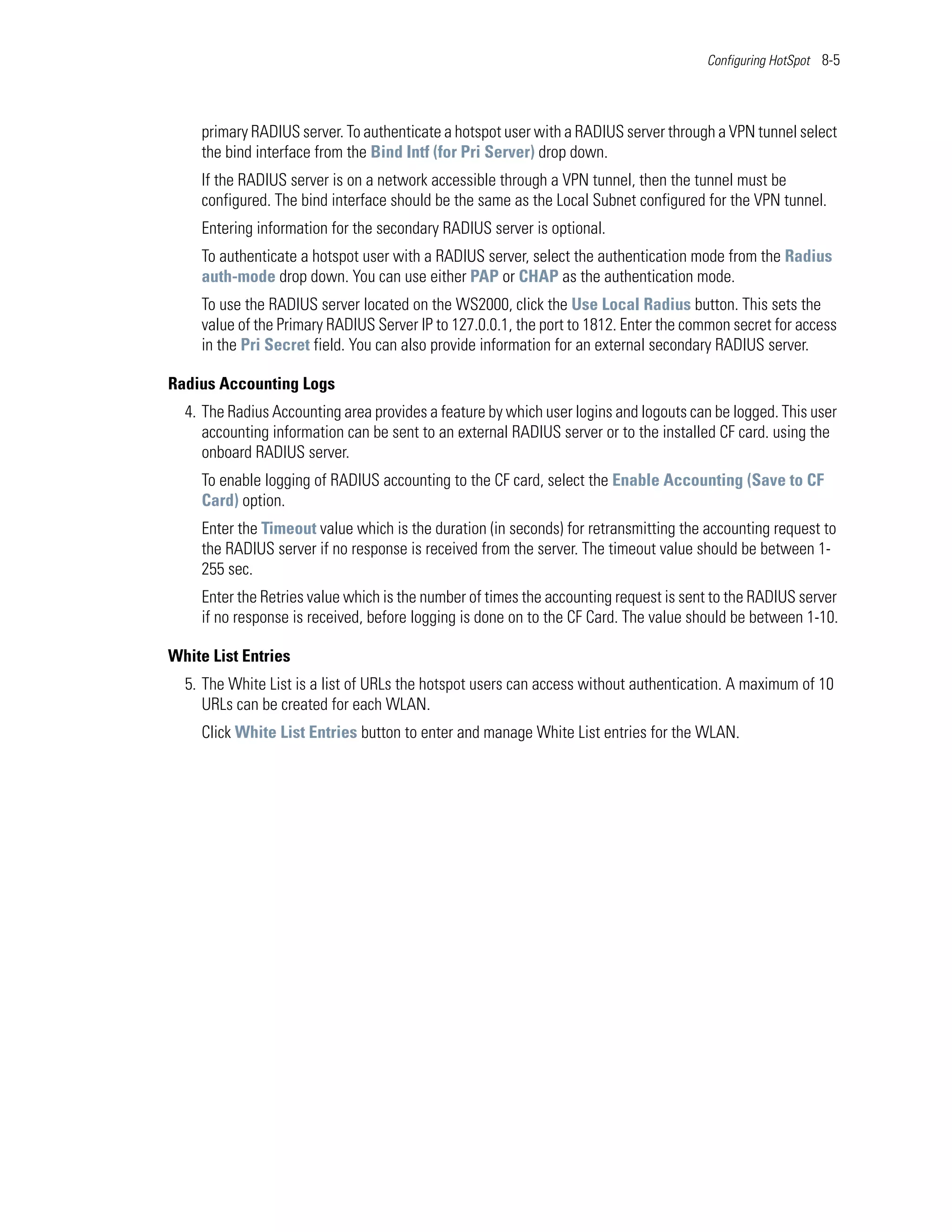 Configuring HotSpot 8-5




    primary RADIUS server. To authenticate a hotspot user with a RADIUS server through a VPN tunnel select
    the bind interface from the Bind Intf (for Pri Server) drop down.
    If the RADIUS server is on a network accessible through a VPN tunnel, then the tunnel must be
    configured. The bind interface should be the same as the Local Subnet configured for the VPN tunnel.
    Entering information for the secondary RADIUS server is optional.
    To authenticate a hotspot user with a RADIUS server, select the authentication mode from the Radius
    auth-mode drop down. You can use either PAP or CHAP as the authentication mode.
    To use the RADIUS server located on the WS2000, click the Use Local Radius button. This sets the
    value of the Primary RADIUS Server IP to 127.0.0.1, the port to 1812. Enter the common secret for access
    in the Pri Secret field. You can also provide information for an external secondary RADIUS server.

Radius Accounting Logs
  4. The Radius Accounting area provides a feature by which user logins and logouts can be logged. This user
     accounting information can be sent to an external RADIUS server or to the installed CF card. using the
     onboard RADIUS server.
    To enable logging of RADIUS accounting to the CF card, select the Enable Accounting (Save to CF
    Card) option.
    Enter the Timeout value which is the duration (in seconds) for retransmitting the accounting request to
    the RADIUS server if no response is received from the server. The timeout value should be between 1-
    255 sec.
    Enter the Retries value which is the number of times the accounting request is sent to the RADIUS server
    if no response is received, before logging is done on to the CF Card. The value should be between 1-10.

White List Entries
  5. The White List is a list of URLs the hotspot users can access without authentication. A maximum of 10
     URLs can be created for each WLAN.
    Click White List Entries button to enter and manage White List entries for the WLAN.
 