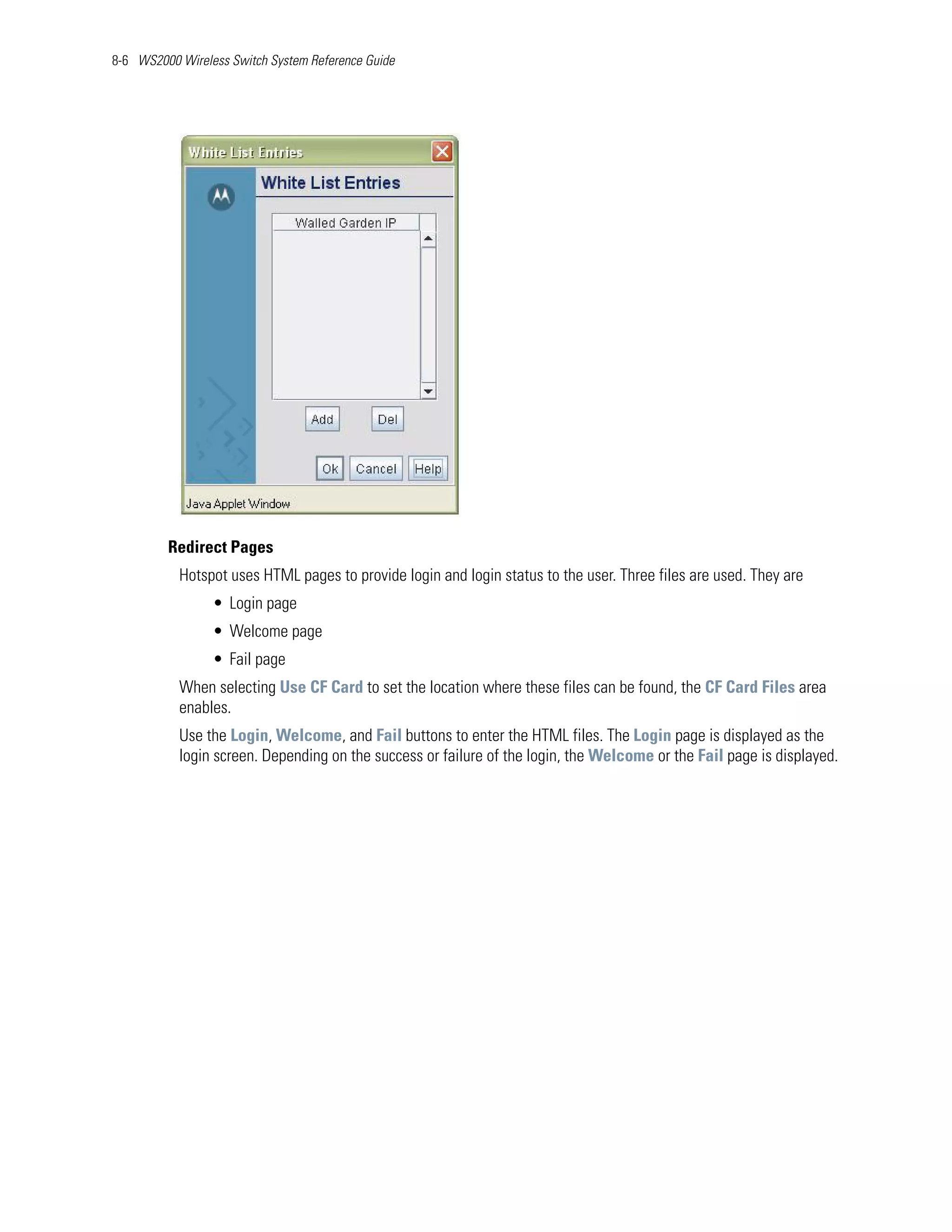 8-6 WS2000 Wireless Switch System Reference Guide




         Redirect Pages
           Hotspot uses HTML pages to provide login and login status to the user. Three files are used. They are
                 • Login page
                 • Welcome page
                 • Fail page
           When selecting Use CF Card to set the location where these files can be found, the CF Card Files area
           enables.
           Use the Login, Welcome, and Fail buttons to enter the HTML files. The Login page is displayed as the
           login screen. Depending on the success or failure of the login, the Welcome or the Fail page is displayed.
 