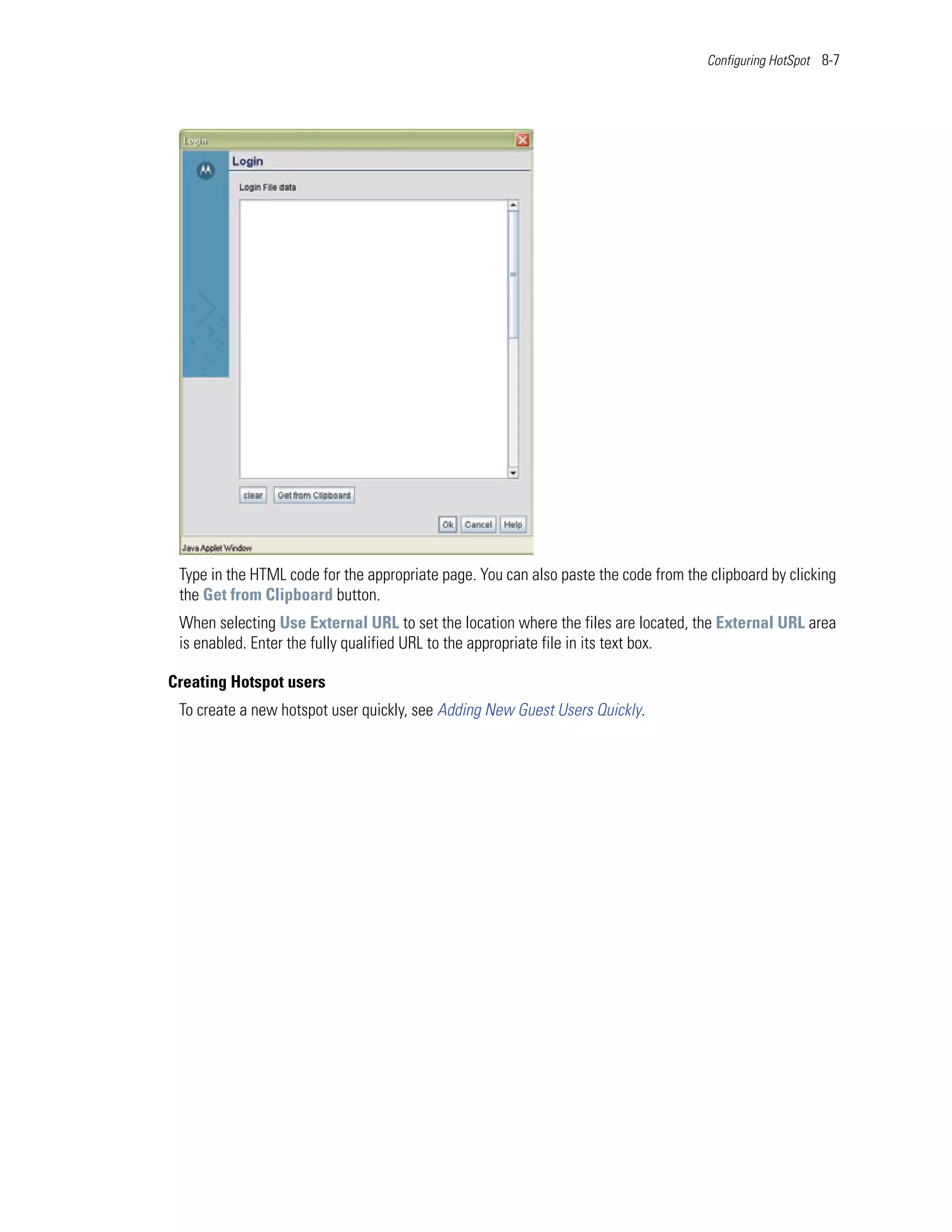 Configuring HotSpot 8-7




 Type in the HTML code for the appropriate page. You can also paste the code from the clipboard by clicking
 the Get from Clipboard button.
 When selecting Use External URL to set the location where the files are located, the External URL area
 is enabled. Enter the fully qualified URL to the appropriate file in its text box.

Creating Hotspot users
 To create a new hotspot user quickly, see Adding New Guest Users Quickly.
 