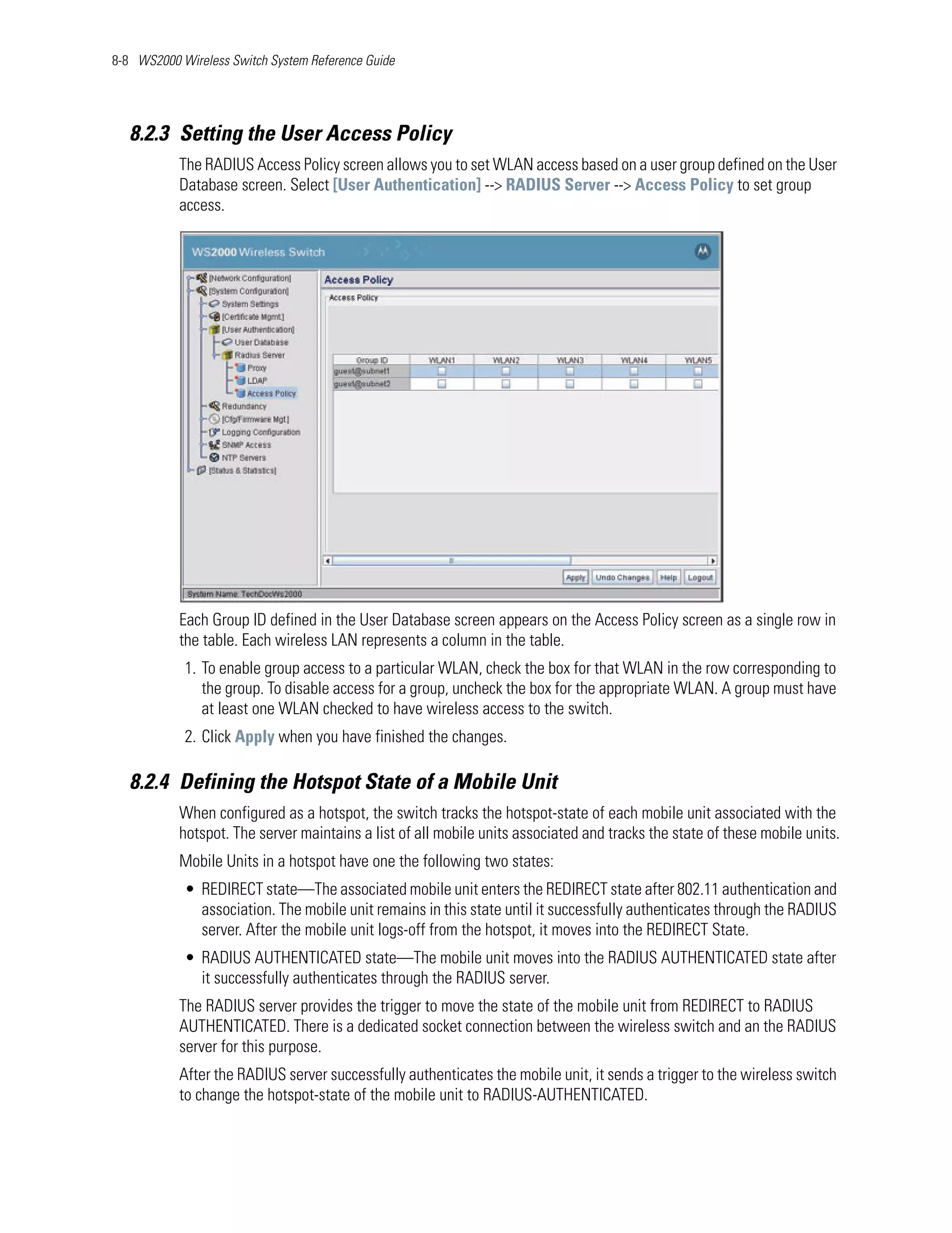 8-8 WS2000 Wireless Switch System Reference Guide




   8.2.3 Setting the User Access Policy
           The RADIUS Access Policy screen allows you to set WLAN access based on a user group defined on the User
           Database screen. Select [User Authentication] --> RADIUS Server --> Access Policy to set group
           access.




           Each Group ID defined in the User Database screen appears on the Access Policy screen as a single row in
           the table. Each wireless LAN represents a column in the table.
            1. To enable group access to a particular WLAN, check the box for that WLAN in the row corresponding to
               the group. To disable access for a group, uncheck the box for the appropriate WLAN. A group must have
               at least one WLAN checked to have wireless access to the switch.
            2. Click Apply when you have finished the changes.

   8.2.4 Defining the Hotspot State of a Mobile Unit
           When configured as a hotspot, the switch tracks the hotspot-state of each mobile unit associated with the
           hotspot. The server maintains a list of all mobile units associated and tracks the state of these mobile units.
           Mobile Units in a hotspot have one the following two states:
            • REDIRECT state—The associated mobile unit enters the REDIRECT state after 802.11 authentication and
              association. The mobile unit remains in this state until it successfully authenticates through the RADIUS
              server. After the mobile unit logs-off from the hotspot, it moves into the REDIRECT State.
            • RADIUS AUTHENTICATED state—The mobile unit moves into the RADIUS AUTHENTICATED state after
              it successfully authenticates through the RADIUS server.
           The RADIUS server provides the trigger to move the state of the mobile unit from REDIRECT to RADIUS
           AUTHENTICATED. There is a dedicated socket connection between the wireless switch and an the RADIUS
           server for this purpose.
           After the RADIUS server successfully authenticates the mobile unit, it sends a trigger to the wireless switch
           to change the hotspot-state of the mobile unit to RADIUS-AUTHENTICATED.
 