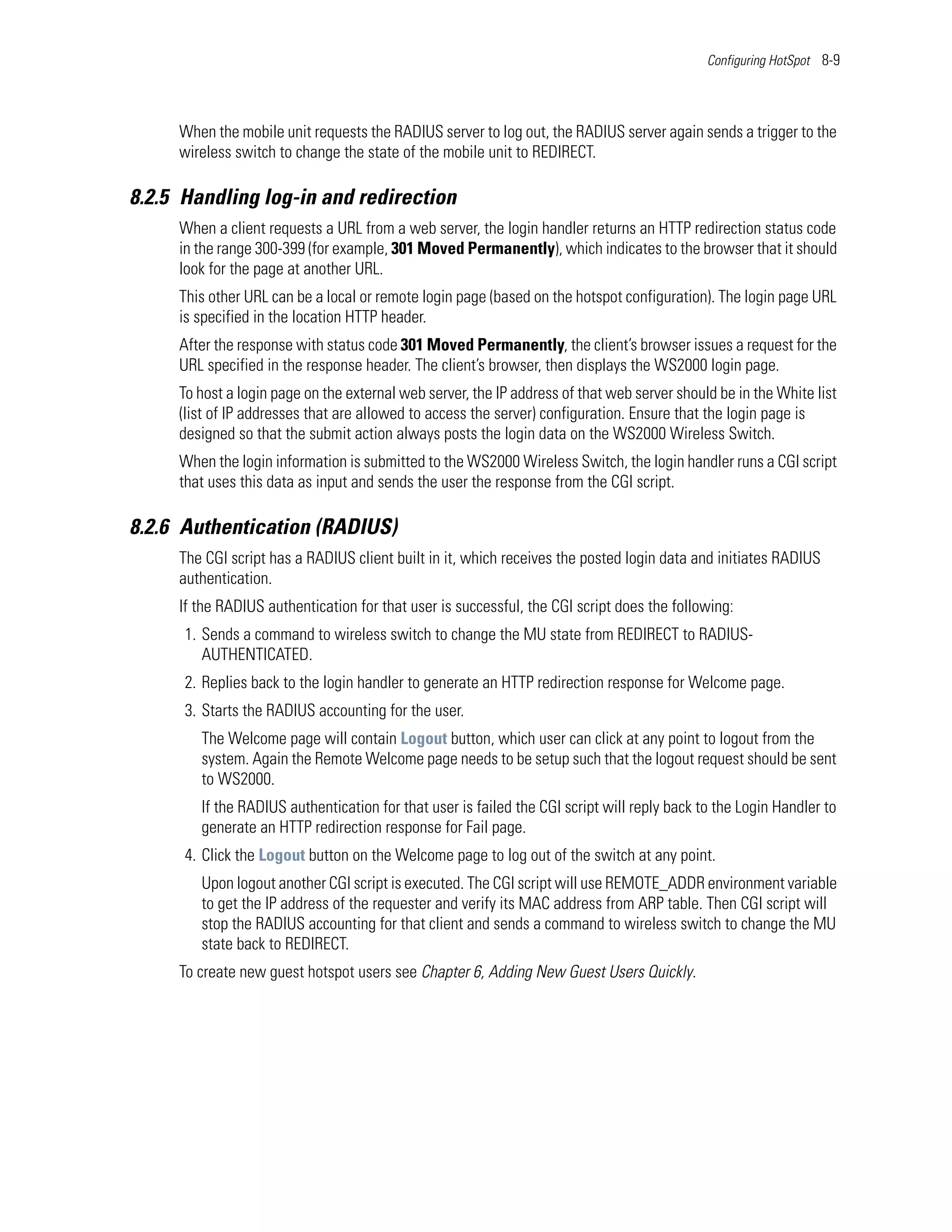 Configuring HotSpot 8-9




     When the mobile unit requests the RADIUS server to log out, the RADIUS server again sends a trigger to the
     wireless switch to change the state of the mobile unit to REDIRECT.

8.2.5 Handling log-in and redirection
     When a client requests a URL from a web server, the login handler returns an HTTP redirection status code
     in the range 300-399 (for example, 301 Moved Permanently), which indicates to the browser that it should
     look for the page at another URL.
     This other URL can be a local or remote login page (based on the hotspot configuration). The login page URL
     is specified in the location HTTP header.
     After the response with status code 301 Moved Permanently, the client’s browser issues a request for the
     URL specified in the response header. The client’s browser, then displays the WS2000 login page.
     To host a login page on the external web server, the IP address of that web server should be in the White list
     (list of IP addresses that are allowed to access the server) configuration. Ensure that the login page is
     designed so that the submit action always posts the login data on the WS2000 Wireless Switch.
     When the login information is submitted to the WS2000 Wireless Switch, the login handler runs a CGI script
     that uses this data as input and sends the user the response from the CGI script.

8.2.6 Authentication (RADIUS)
     The CGI script has a RADIUS client built in it, which receives the posted login data and initiates RADIUS
     authentication.
     If the RADIUS authentication for that user is successful, the CGI script does the following:
      1. Sends a command to wireless switch to change the MU state from REDIRECT to RADIUS-
         AUTHENTICATED.
      2. Replies back to the login handler to generate an HTTP redirection response for Welcome page.
      3. Starts the RADIUS accounting for the user.
        The Welcome page will contain Logout button, which user can click at any point to logout from the
        system. Again the Remote Welcome page needs to be setup such that the logout request should be sent
        to WS2000.
        If the RADIUS authentication for that user is failed the CGI script will reply back to the Login Handler to
        generate an HTTP redirection response for Fail page.
      4. Click the Logout button on the Welcome page to log out of the switch at any point.
        Upon logout another CGI script is executed. The CGI script will use REMOTE_ADDR environment variable
        to get the IP address of the requester and verify its MAC address from ARP table. Then CGI script will
        stop the RADIUS accounting for that client and sends a command to wireless switch to change the MU
        state back to REDIRECT.
     To create new guest hotspot users see Chapter 6, Adding New Guest Users Quickly.
 