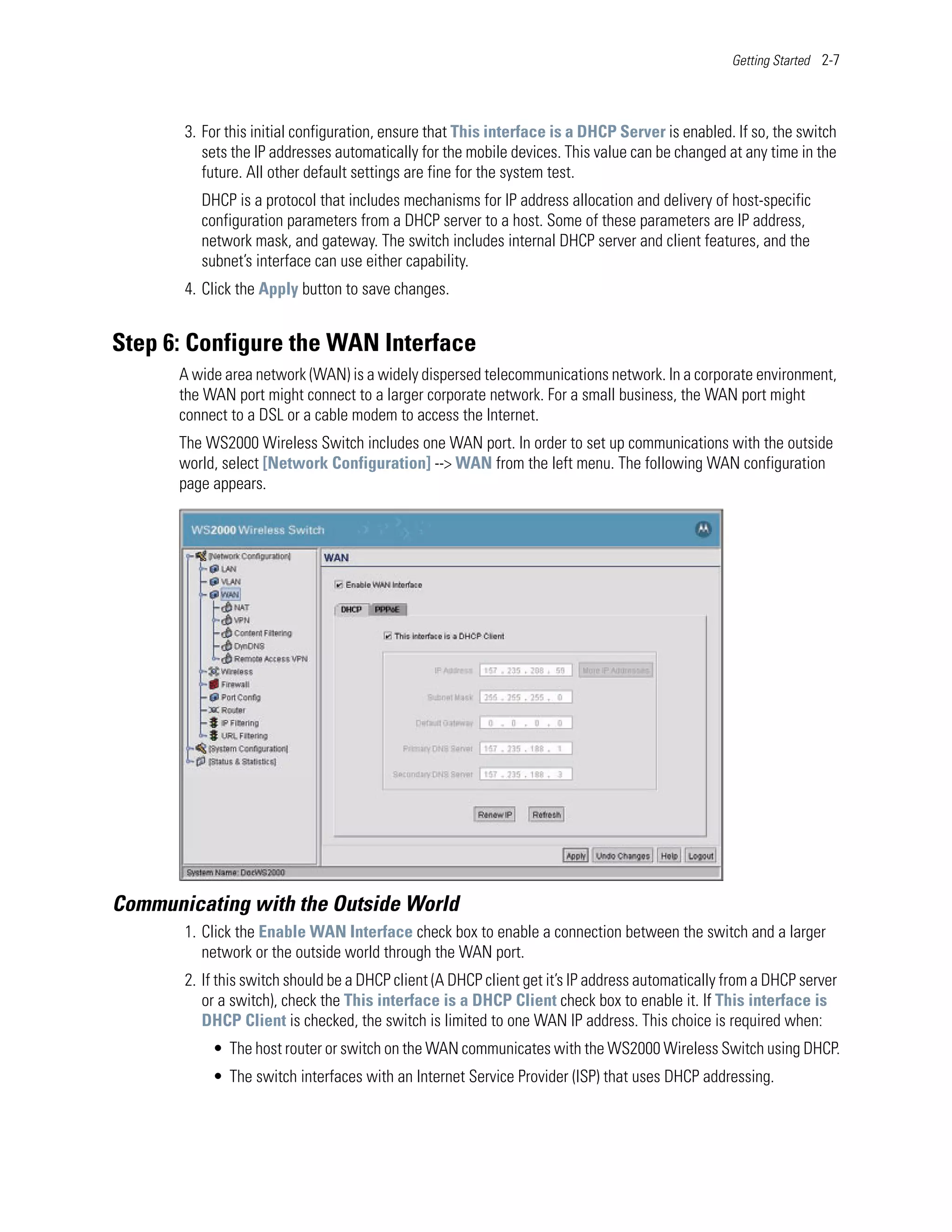 Getting Started 2-7




       3. For this initial configuration, ensure that This interface is a DHCP Server is enabled. If so, the switch
          sets the IP addresses automatically for the mobile devices. This value can be changed at any time in the
          future. All other default settings are fine for the system test.
         DHCP is a protocol that includes mechanisms for IP address allocation and delivery of host-specific
         configuration parameters from a DHCP server to a host. Some of these parameters are IP address,
         network mask, and gateway. The switch includes internal DHCP server and client features, and the
         subnet’s interface can use either capability.
       4. Click the Apply button to save changes.


Step 6: Configure the WAN Interface
      A wide area network (WAN) is a widely dispersed telecommunications network. In a corporate environment,
      the WAN port might connect to a larger corporate network. For a small business, the WAN port might
      connect to a DSL or a cable modem to access the Internet.
      The WS2000 Wireless Switch includes one WAN port. In order to set up communications with the outside
      world, select [Network Configuration] --> WAN from the left menu. The following WAN configuration
      page appears.




Communicating with the Outside World
       1. Click the Enable WAN Interface check box to enable a connection between the switch and a larger
          network or the outside world through the WAN port.
       2. If this switch should be a DHCP client (A DHCP client get it’s IP address automatically from a DHCP server
          or a switch), check the This interface is a DHCP Client check box to enable it. If This interface is
          DHCP Client is checked, the switch is limited to one WAN IP address. This choice is required when:
           • The host router or switch on the WAN communicates with the WS2000 Wireless Switch using DHCP.
           • The switch interfaces with an Internet Service Provider (ISP) that uses DHCP addressing.
 