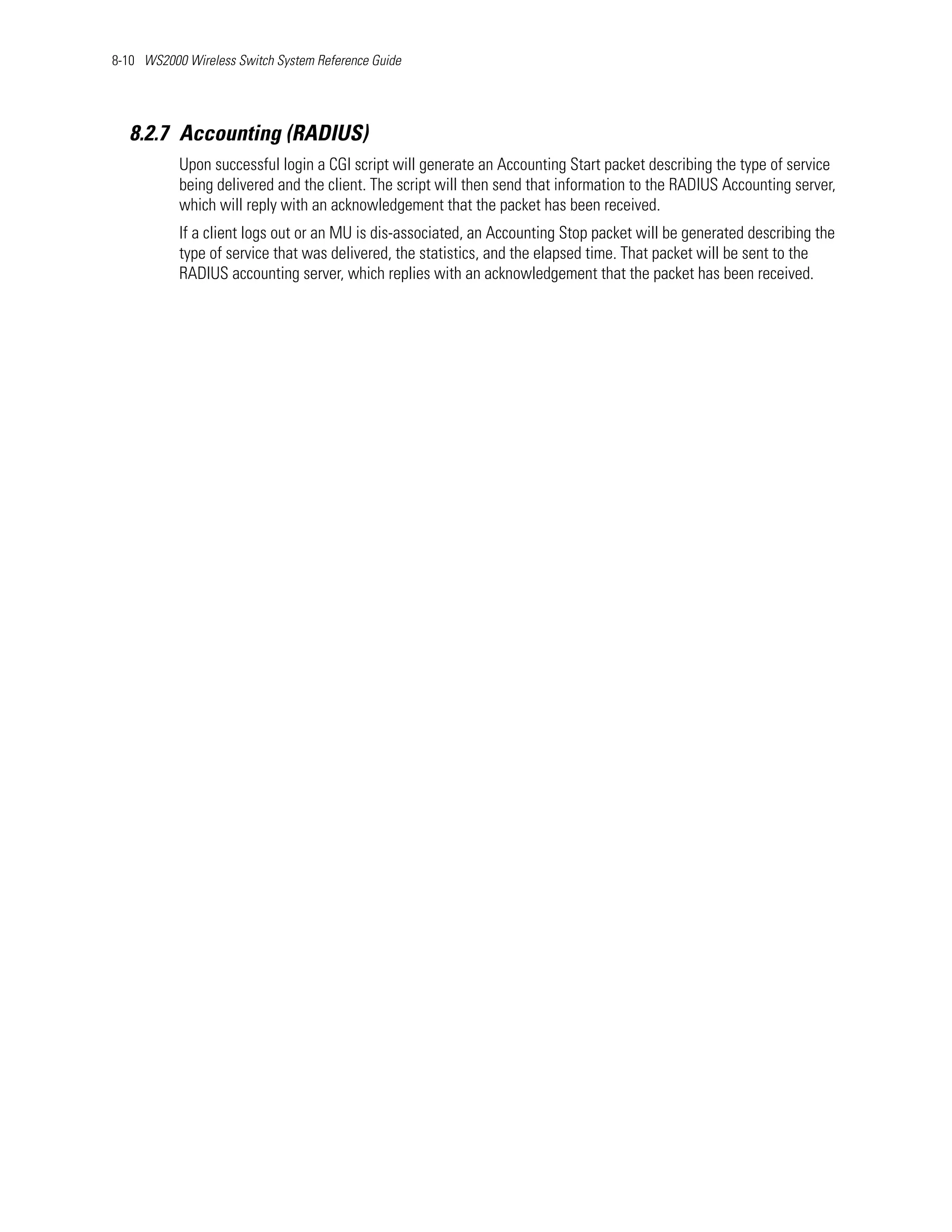 8-10 WS2000 Wireless Switch System Reference Guide




   8.2.7 Accounting (RADIUS)
           Upon successful login a CGI script will generate an Accounting Start packet describing the type of service
           being delivered and the client. The script will then send that information to the RADIUS Accounting server,
           which will reply with an acknowledgement that the packet has been received.
           If a client logs out or an MU is dis-associated, an Accounting Stop packet will be generated describing the
           type of service that was delivered, the statistics, and the elapsed time. That packet will be sent to the
           RADIUS accounting server, which replies with an acknowledgement that the packet has been received.
 