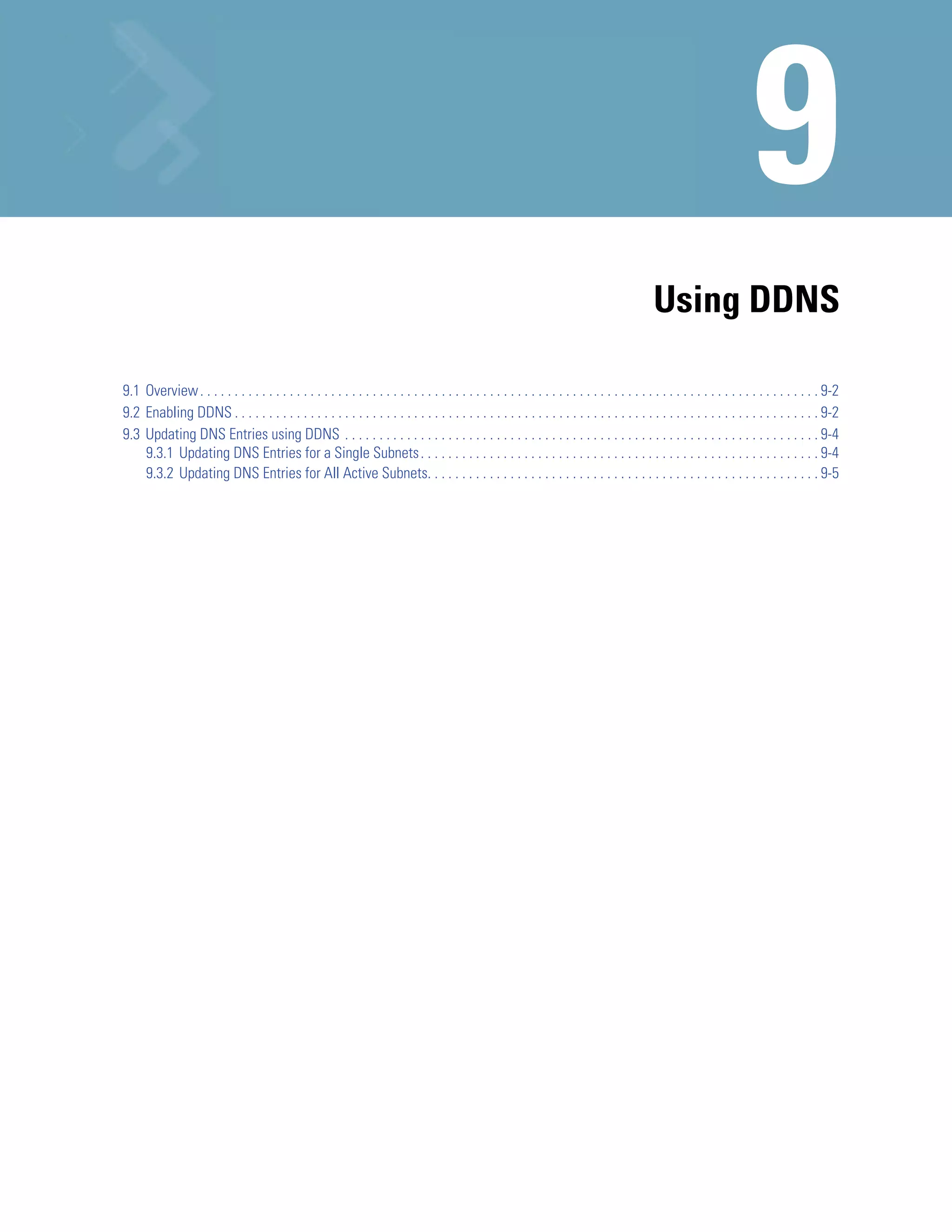 Using DDNS

9.1 Overview . . . . . . . . . . . . . . . . . . . . . . . . . . . . . . . . . . . . . . . . . . . . . . . . . . . . . . . . . . . . . . . . . . . . . . . . . . . . . . . . . . . . . . . . . . 9-2
9.2 Enabling DDNS . . . . . . . . . . . . . . . . . . . . . . . . . . . . . . . . . . . . . . . . . . . . . . . . . . . . . . . . . . . . . . . . . . . . . . . . . . . . . . . . . . . . . 9-2
9.3 Updating DNS Entries using DDNS . . . . . . . . . . . . . . . . . . . . . . . . . . . . . . . . . . . . . . . . . . . . . . . . . . . . . . . . . . . . . . . . . . . . . 9-4
    9.3.1 Updating DNS Entries for a Single Subnets . . . . . . . . . . . . . . . . . . . . . . . . . . . . . . . . . . . . . . . . . . . . . . . . . . . . . . . . . . 9-4
    9.3.2 Updating DNS Entries for All Active Subnets. . . . . . . . . . . . . . . . . . . . . . . . . . . . . . . . . . . . . . . . . . . . . . . . . . . . . . . . . 9-5
 