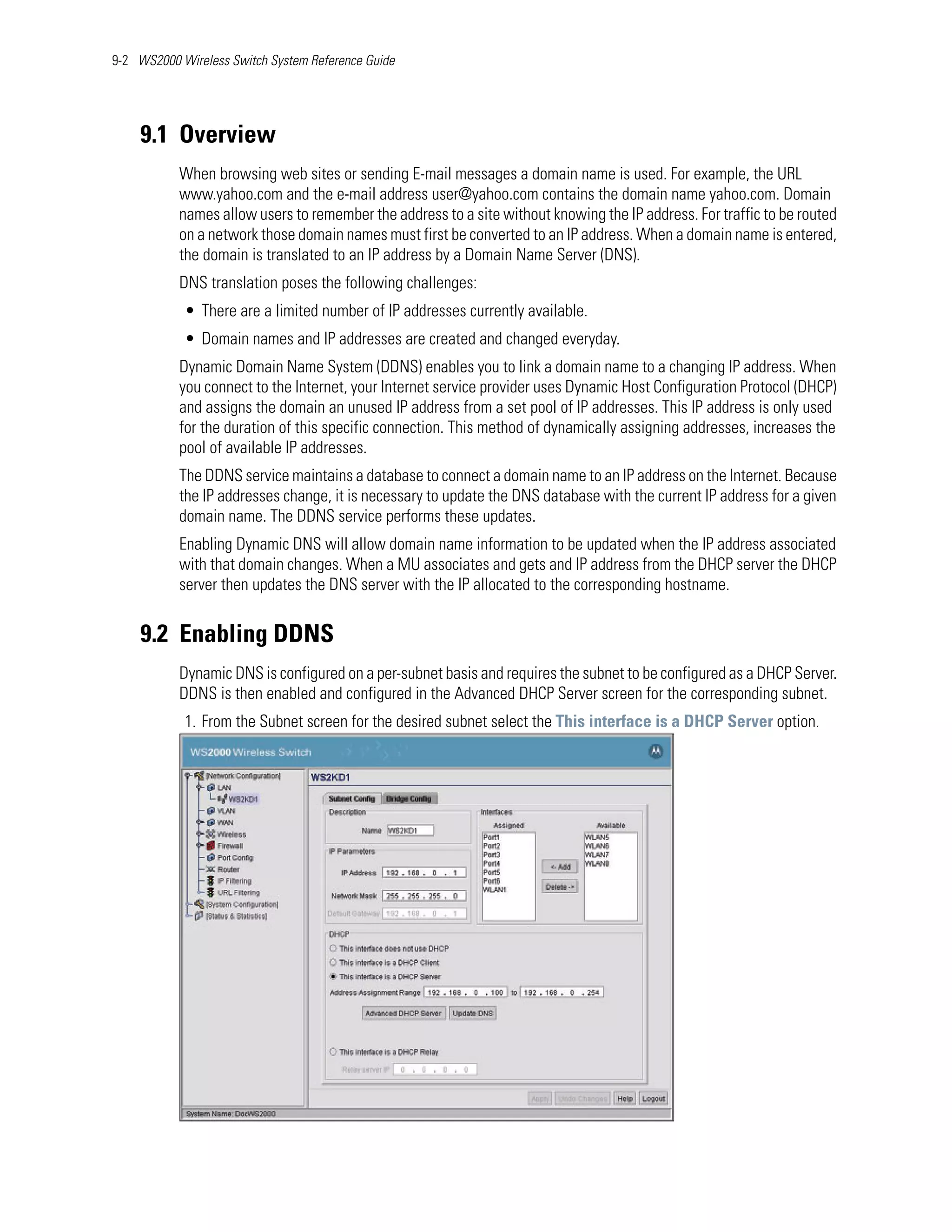 9-2 WS2000 Wireless Switch System Reference Guide




    9.1 Overview
           When browsing web sites or sending E-mail messages a domain name is used. For example, the URL
           www.yahoo.com and the e-mail address user@yahoo.com contains the domain name yahoo.com. Domain
           names allow users to remember the address to a site without knowing the IP address. For traffic to be routed
           on a network those domain names must first be converted to an IP address. When a domain name is entered,
           the domain is translated to an IP address by a Domain Name Server (DNS).
           DNS translation poses the following challenges:
            • There are a limited number of IP addresses currently available.
            • Domain names and IP addresses are created and changed everyday.
           Dynamic Domain Name System (DDNS) enables you to link a domain name to a changing IP address. When
           you connect to the Internet, your Internet service provider uses Dynamic Host Configuration Protocol (DHCP)
           and assigns the domain an unused IP address from a set pool of IP addresses. This IP address is only used
           for the duration of this specific connection. This method of dynamically assigning addresses, increases the
           pool of available IP addresses.
           The DDNS service maintains a database to connect a domain name to an IP address on the Internet. Because
           the IP addresses change, it is necessary to update the DNS database with the current IP address for a given
           domain name. The DDNS service performs these updates.
           Enabling Dynamic DNS will allow domain name information to be updated when the IP address associated
           with that domain changes. When a MU associates and gets and IP address from the DHCP server the DHCP
           server then updates the DNS server with the IP allocated to the corresponding hostname.


    9.2 Enabling DDNS
           Dynamic DNS is configured on a per-subnet basis and requires the subnet to be configured as a DHCP Server.
           DDNS is then enabled and configured in the Advanced DHCP Server screen for the corresponding subnet.
            1. From the Subnet screen for the desired subnet select the This interface is a DHCP Server option.
 