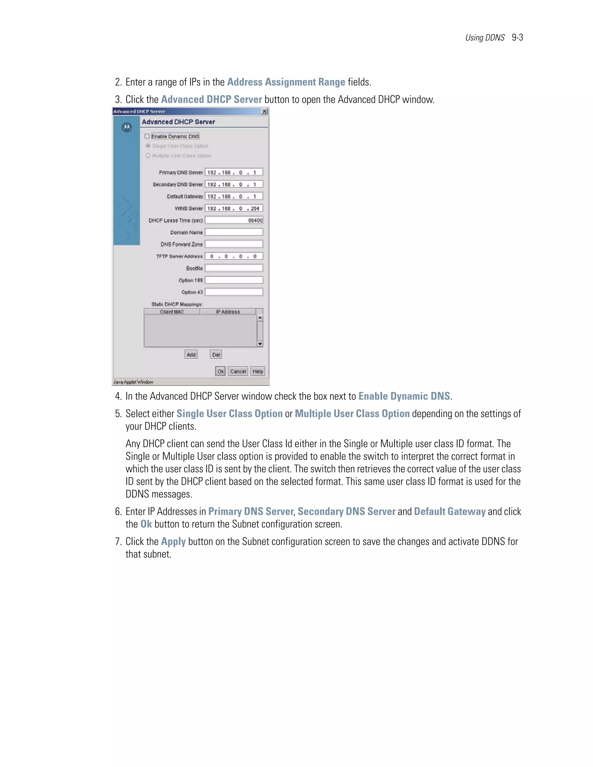 Using DDNS 9-3




2. Enter a range of IPs in the Address Assignment Range fields.
3. Click the Advanced DHCP Server button to open the Advanced DHCP window.




4. In the Advanced DHCP Server window check the box next to Enable Dynamic DNS.
5. Select either Single User Class Option or Multiple User Class Option depending on the settings of
   your DHCP clients.
  Any DHCP client can send the User Class Id either in the Single or Multiple user class ID format. The
  Single or Multiple User class option is provided to enable the switch to interpret the correct format in
  which the user class ID is sent by the client. The switch then retrieves the correct value of the user class
  ID sent by the DHCP client based on the selected format. This same user class ID format is used for the
  DDNS messages.
6. Enter IP Addresses in Primary DNS Server, Secondary DNS Server and Default Gateway and click
   the Ok button to return the Subnet configuration screen.
7. Click the Apply button on the Subnet configuration screen to save the changes and activate DDNS for
   that subnet.
 
