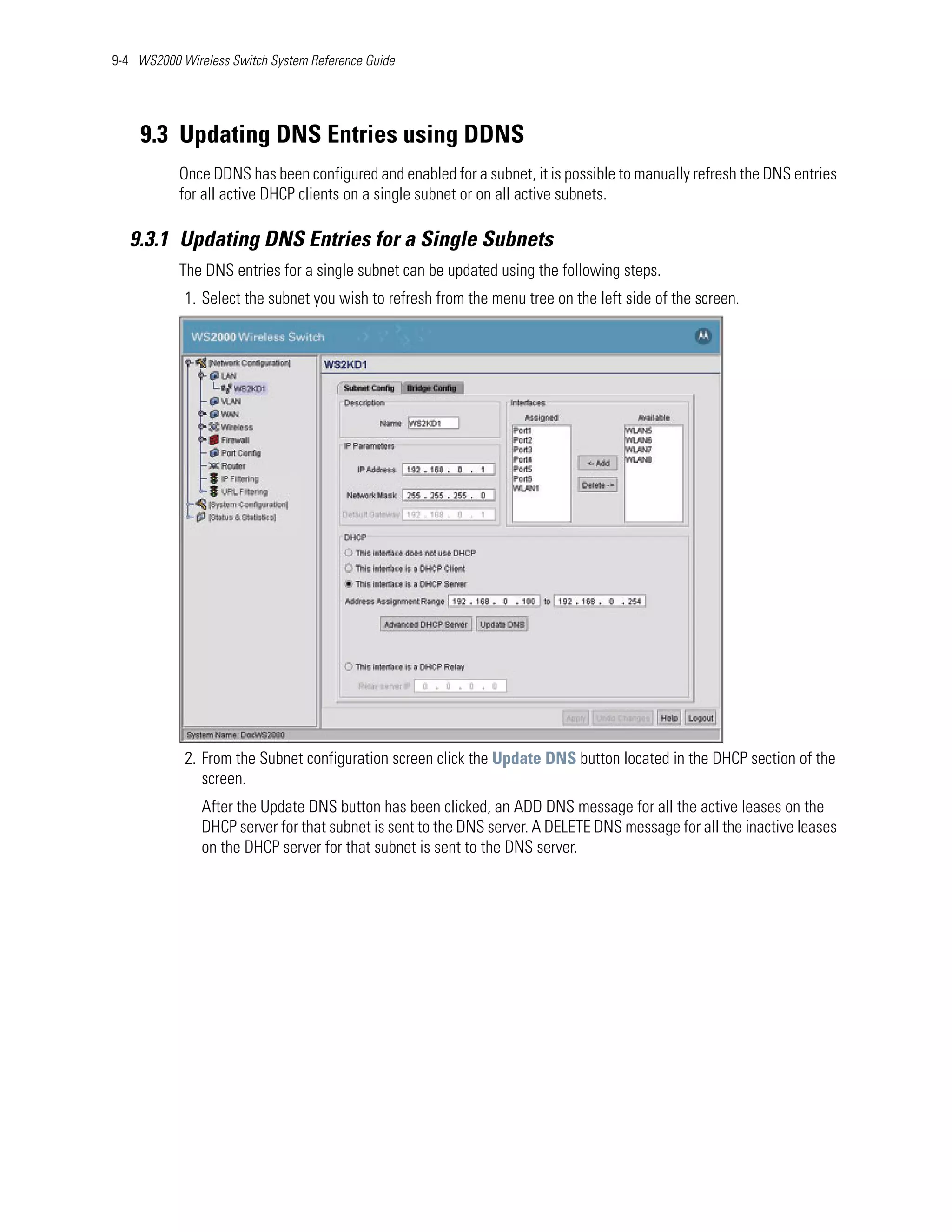9-4 WS2000 Wireless Switch System Reference Guide




    9.3 Updating DNS Entries using DDNS
           Once DDNS has been configured and enabled for a subnet, it is possible to manually refresh the DNS entries
           for all active DHCP clients on a single subnet or on all active subnets.

   9.3.1 Updating DNS Entries for a Single Subnets
           The DNS entries for a single subnet can be updated using the following steps.
            1. Select the subnet you wish to refresh from the menu tree on the left side of the screen.




            2. From the Subnet configuration screen click the Update DNS button located in the DHCP section of the
               screen.
               After the Update DNS button has been clicked, an ADD DNS message for all the active leases on the
               DHCP server for that subnet is sent to the DNS server. A DELETE DNS message for all the inactive leases
               on the DHCP server for that subnet is sent to the DNS server.
 