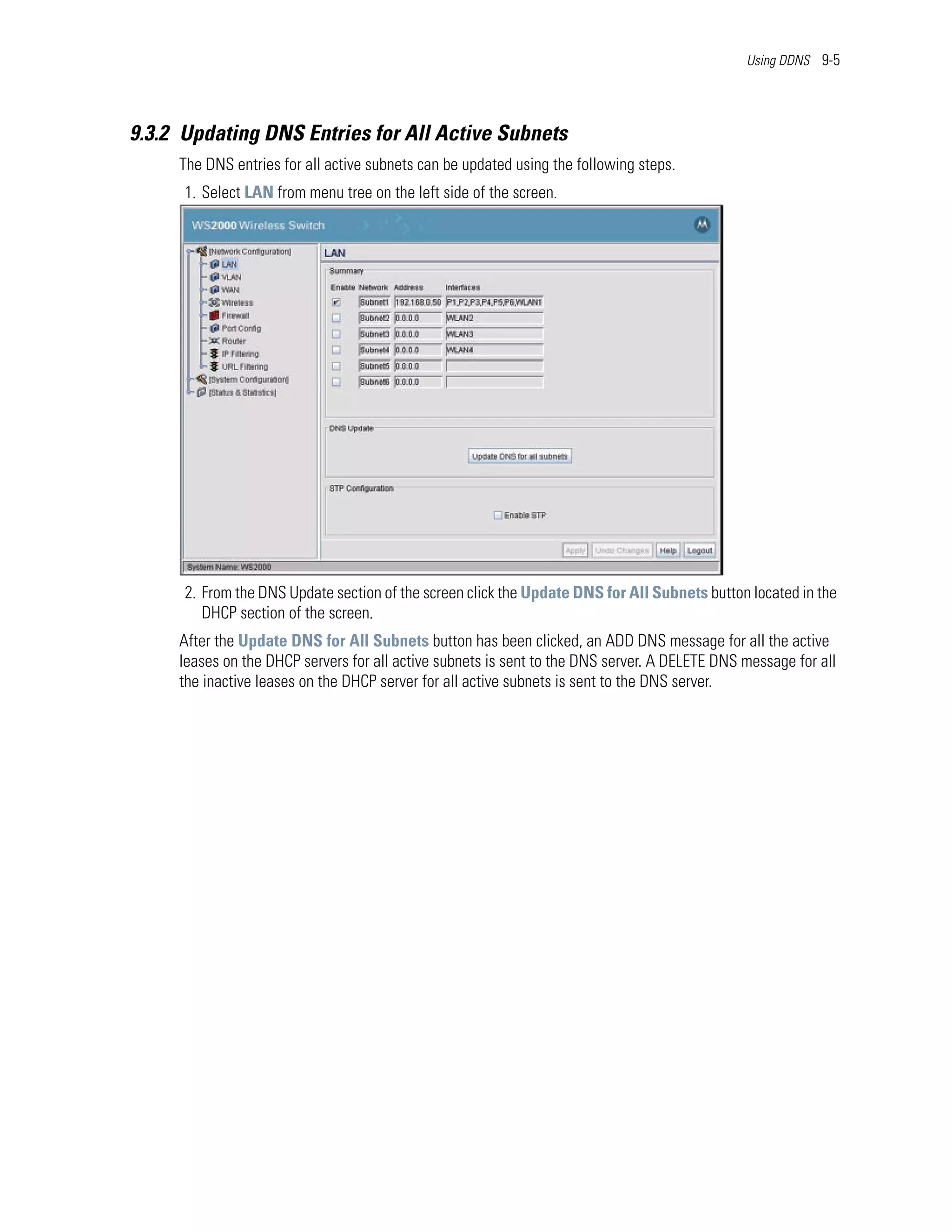 Using DDNS 9-5




9.3.2 Updating DNS Entries for All Active Subnets
     The DNS entries for all active subnets can be updated using the following steps.
      1. Select LAN from menu tree on the left side of the screen.




      2. From the DNS Update section of the screen click the Update DNS for All Subnets button located in the
         DHCP section of the screen.
     After the Update DNS for All Subnets button has been clicked, an ADD DNS message for all the active
     leases on the DHCP servers for all active subnets is sent to the DNS server. A DELETE DNS message for all
     the inactive leases on the DHCP server for all active subnets is sent to the DNS server.
 