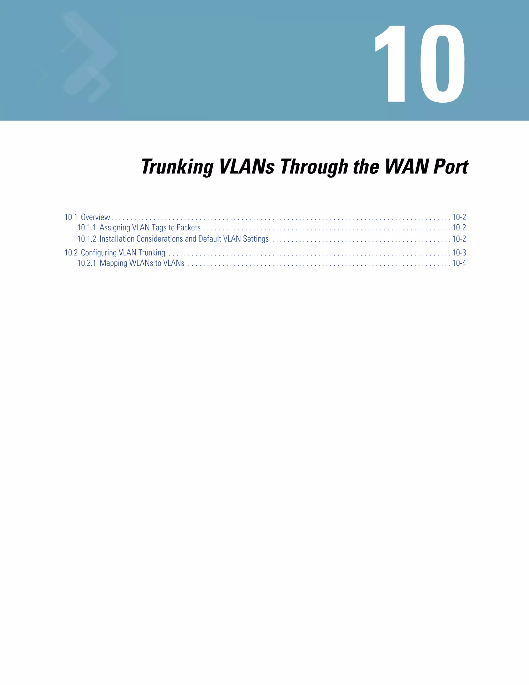 Trunking VLANs Through the WAN Port

10.1 Overview . . . . . . . . . . . . . . . . . . . . . . . . . . . . . . . . . . . . . . . . . . . . . . . . . . . . . . . . . . . . . . . . . . . . . . . . . . . . . . . . . . . . . . . . . 10-2
    10.1.1 Assigning VLAN Tags to Packets . . . . . . . . . . . . . . . . . . . . . . . . . . . . . . . . . . . . . . . . . . . . . . . . . . . . . . . . . . . . . . . . . 10-2
    10.1.2 Installation Considerations and Default VLAN Settings . . . . . . . . . . . . . . . . . . . . . . . . . . . . . . . . . . . . . . . . . . . . . . . 10-2
10.2 Configuring VLAN Trunking . . . . . . . . . . . . . . . . . . . . . . . . . . . . . . . . . . . . . . . . . . . . . . . . . . . . . . . . . . . . . . . . . . . . . . . . . . 10-3
    10.2.1 Mapping WLANs to VLANs . . . . . . . . . . . . . . . . . . . . . . . . . . . . . . . . . . . . . . . . . . . . . . . . . . . . . . . . . . . . . . . . . . . . . 10-4
 
