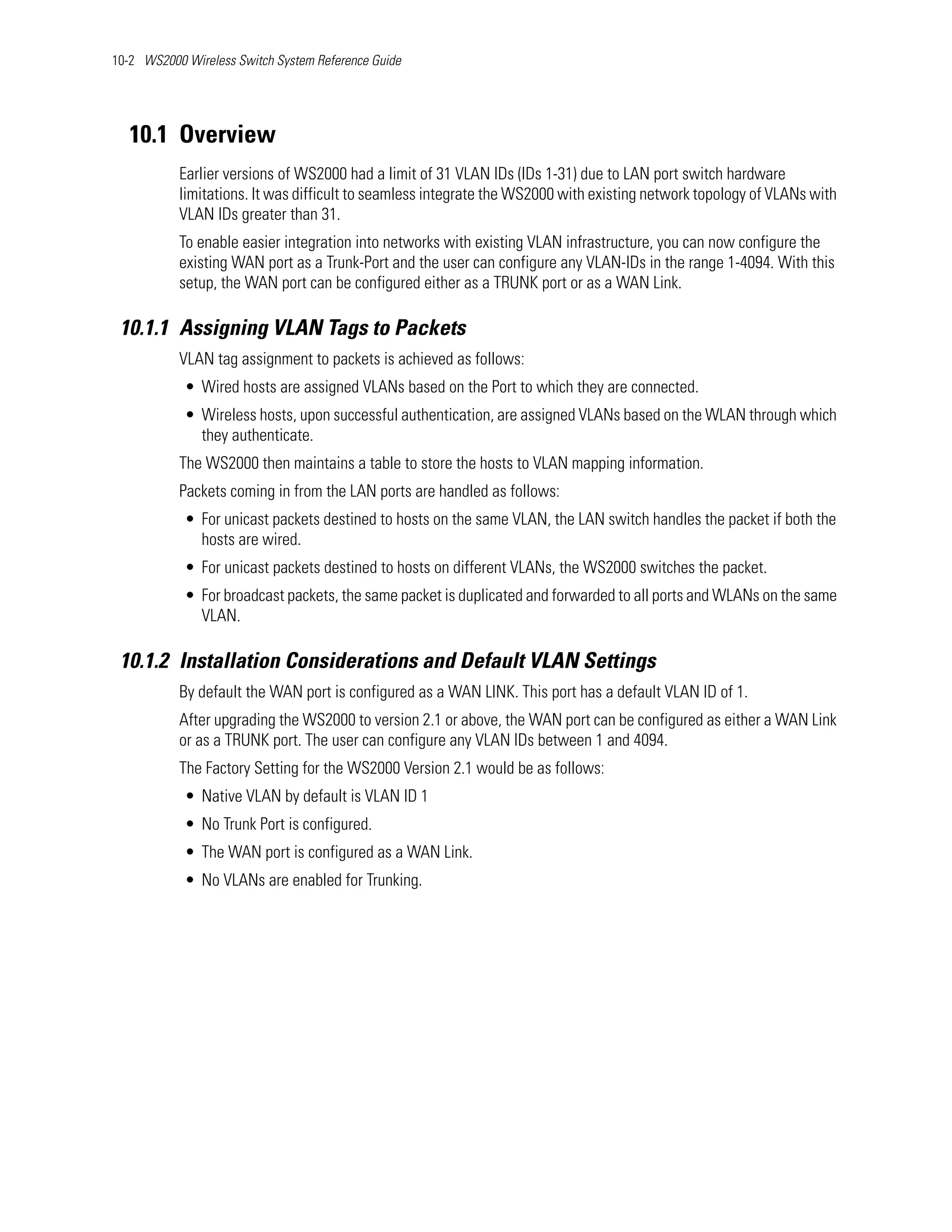 10-2 WS2000 Wireless Switch System Reference Guide




   10.1 Overview
           Earlier versions of WS2000 had a limit of 31 VLAN IDs (IDs 1-31) due to LAN port switch hardware
           limitations. It was difficult to seamless integrate the WS2000 with existing network topology of VLANs with
           VLAN IDs greater than 31.
           To enable easier integration into networks with existing VLAN infrastructure, you can now configure the
           existing WAN port as a Trunk-Port and the user can configure any VLAN-IDs in the range 1-4094. With this
           setup, the WAN port can be configured either as a TRUNK port or as a WAN Link.

 10.1.1 Assigning VLAN Tags to Packets
           VLAN tag assignment to packets is achieved as follows:
            • Wired hosts are assigned VLANs based on the Port to which they are connected.
            • Wireless hosts, upon successful authentication, are assigned VLANs based on the WLAN through which
              they authenticate.
           The WS2000 then maintains a table to store the hosts to VLAN mapping information.
           Packets coming in from the LAN ports are handled as follows:
            • For unicast packets destined to hosts on the same VLAN, the LAN switch handles the packet if both the
              hosts are wired.
            • For unicast packets destined to hosts on different VLANs, the WS2000 switches the packet.
            • For broadcast packets, the same packet is duplicated and forwarded to all ports and WLANs on the same
              VLAN.

 10.1.2 Installation Considerations and Default VLAN Settings
           By default the WAN port is configured as a WAN LINK. This port has a default VLAN ID of 1.
           After upgrading the WS2000 to version 2.1 or above, the WAN port can be configured as either a WAN Link
           or as a TRUNK port. The user can configure any VLAN IDs between 1 and 4094.
           The Factory Setting for the WS2000 Version 2.1 would be as follows:
            • Native VLAN by default is VLAN ID 1
            • No Trunk Port is configured.
            • The WAN port is configured as a WAN Link.
            • No VLANs are enabled for Trunking.
 