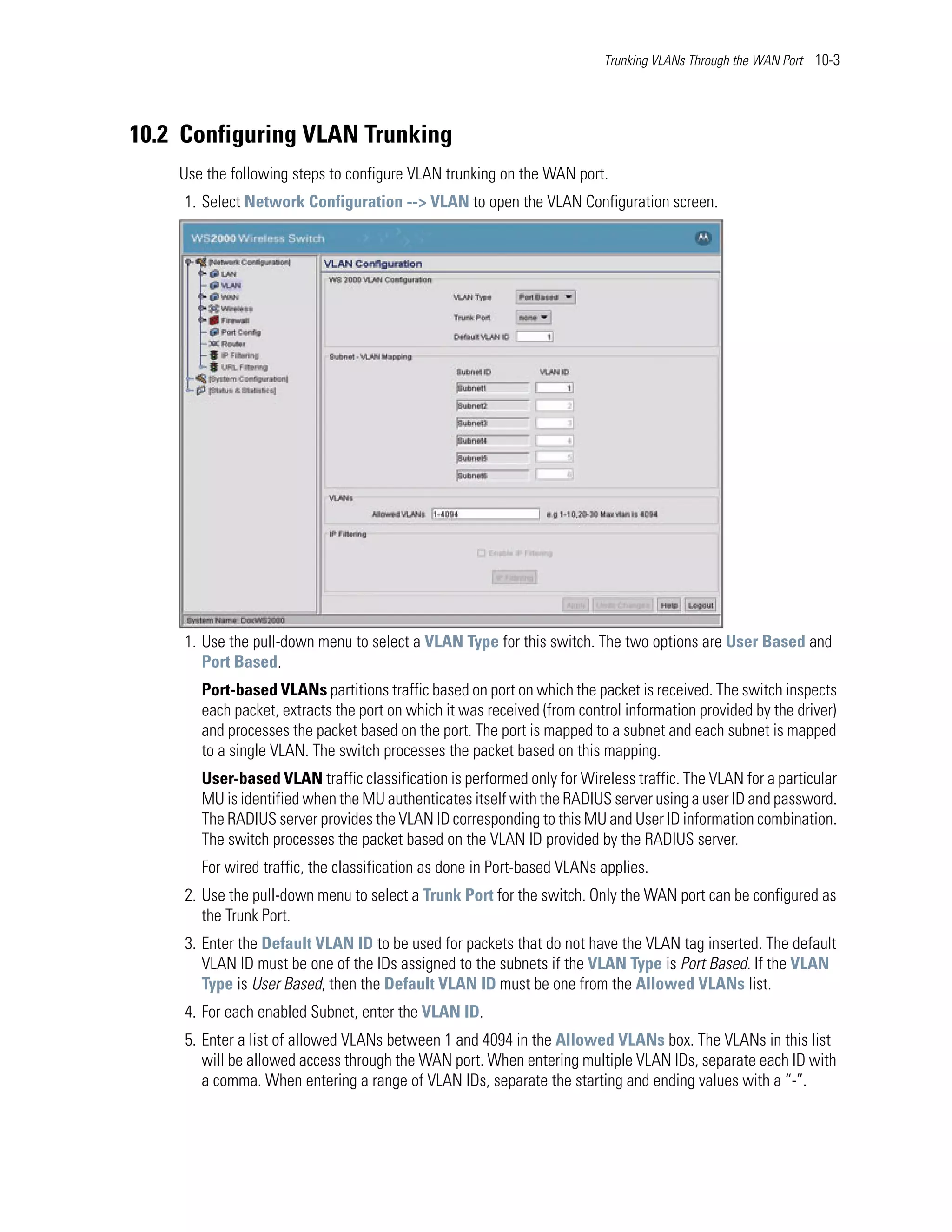 Trunking VLANs Through the WAN Port 10-3




10.2 Configuring VLAN Trunking
    Use the following steps to configure VLAN trunking on the WAN port.
     1. Select Network Configuration --> VLAN to open the VLAN Configuration screen.




     1. Use the pull-down menu to select a VLAN Type for this switch. The two options are User Based and
        Port Based.
       Port-based VLANs partitions traffic based on port on which the packet is received. The switch inspects
       each packet, extracts the port on which it was received (from control information provided by the driver)
       and processes the packet based on the port. The port is mapped to a subnet and each subnet is mapped
       to a single VLAN. The switch processes the packet based on this mapping.
       User-based VLAN traffic classification is performed only for Wireless traffic. The VLAN for a particular
       MU is identified when the MU authenticates itself with the RADIUS server using a user ID and password.
       The RADIUS server provides the VLAN ID corresponding to this MU and User ID information combination.
       The switch processes the packet based on the VLAN ID provided by the RADIUS server.
       For wired traffic, the classification as done in Port-based VLANs applies.
     2. Use the pull-down menu to select a Trunk Port for the switch. Only the WAN port can be configured as
        the Trunk Port.
     3. Enter the Default VLAN ID to be used for packets that do not have the VLAN tag inserted. The default
        VLAN ID must be one of the IDs assigned to the subnets if the VLAN Type is Port Based. If the VLAN
        Type is User Based, then the Default VLAN ID must be one from the Allowed VLANs list.
     4. For each enabled Subnet, enter the VLAN ID.
     5. Enter a list of allowed VLANs between 1 and 4094 in the Allowed VLANs box. The VLANs in this list
        will be allowed access through the WAN port. When entering multiple VLAN IDs, separate each ID with
        a comma. When entering a range of VLAN IDs, separate the starting and ending values with a “-”.
 