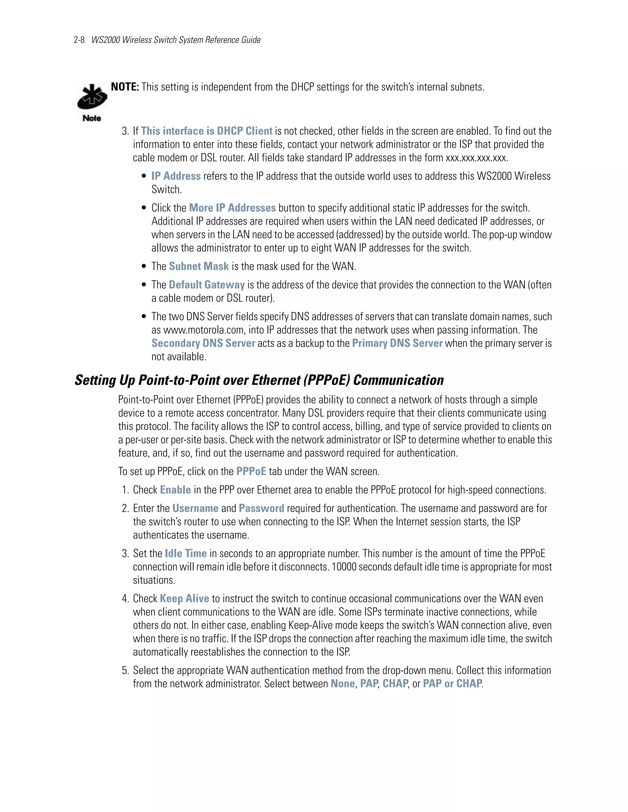 2-8 WS2000 Wireless Switch System Reference Guide




         NOTE: This setting is independent from the DHCP settings for the switch’s internal subnets.


            3. If This interface is DHCP Client is not checked, other fields in the screen are enabled. To find out the
               information to enter into these fields, contact your network administrator or the ISP that provided the
               cable modem or DSL router. All fields take standard IP addresses in the form xxx.xxx.xxx.xxx.
                 • IP Address refers to the IP address that the outside world uses to address this WS2000 Wireless
                   Switch.
                 • Click the More IP Addresses button to specify additional static IP addresses for the switch.
                   Additional IP addresses are required when users within the LAN need dedicated IP addresses, or
                   when servers in the LAN need to be accessed (addressed) by the outside world. The pop-up window
                   allows the administrator to enter up to eight WAN IP addresses for the switch.
                 • The Subnet Mask is the mask used for the WAN.
                 • The Default Gateway is the address of the device that provides the connection to the WAN (often
                   a cable modem or DSL router).
                 • The two DNS Server fields specify DNS addresses of servers that can translate domain names, such
                   as www.motorola.com, into IP addresses that the network uses when passing information. The
                   Secondary DNS Server acts as a backup to the Primary DNS Server when the primary server is
                   not available.

Setting Up Point-to-Point over Ethernet (PPPoE) Communication
           Point-to-Point over Ethernet (PPPoE) provides the ability to connect a network of hosts through a simple
           device to a remote access concentrator. Many DSL providers require that their clients communicate using
           this protocol. The facility allows the ISP to control access, billing, and type of service provided to clients on
           a per-user or per-site basis. Check with the network administrator or ISP to determine whether to enable this
           feature, and, if so, find out the username and password required for authentication.
           To set up PPPoE, click on the PPPoE tab under the WAN screen.
            1. Check Enable in the PPP over Ethernet area to enable the PPPoE protocol for high-speed connections.
            2. Enter the Username and Password required for authentication. The username and password are for
               the switch’s router to use when connecting to the ISP. When the Internet session starts, the ISP
               authenticates the username.
            3. Set the Idle Time in seconds to an appropriate number. This number is the amount of time the PPPoE
               connection will remain idle before it disconnects. 10000 seconds default idle time is appropriate for most
               situations.
            4. Check Keep Alive to instruct the switch to continue occasional communications over the WAN even
               when client communications to the WAN are idle. Some ISPs terminate inactive connections, while
               others do not. In either case, enabling Keep-Alive mode keeps the switch’s WAN connection alive, even
               when there is no traffic. If the ISP drops the connection after reaching the maximum idle time, the switch
               automatically reestablishes the connection to the ISP.
            5. Select the appropriate WAN authentication method from the drop-down menu. Collect this information
               from the network administrator. Select between None, PAP, CHAP, or PAP or CHAP.
 