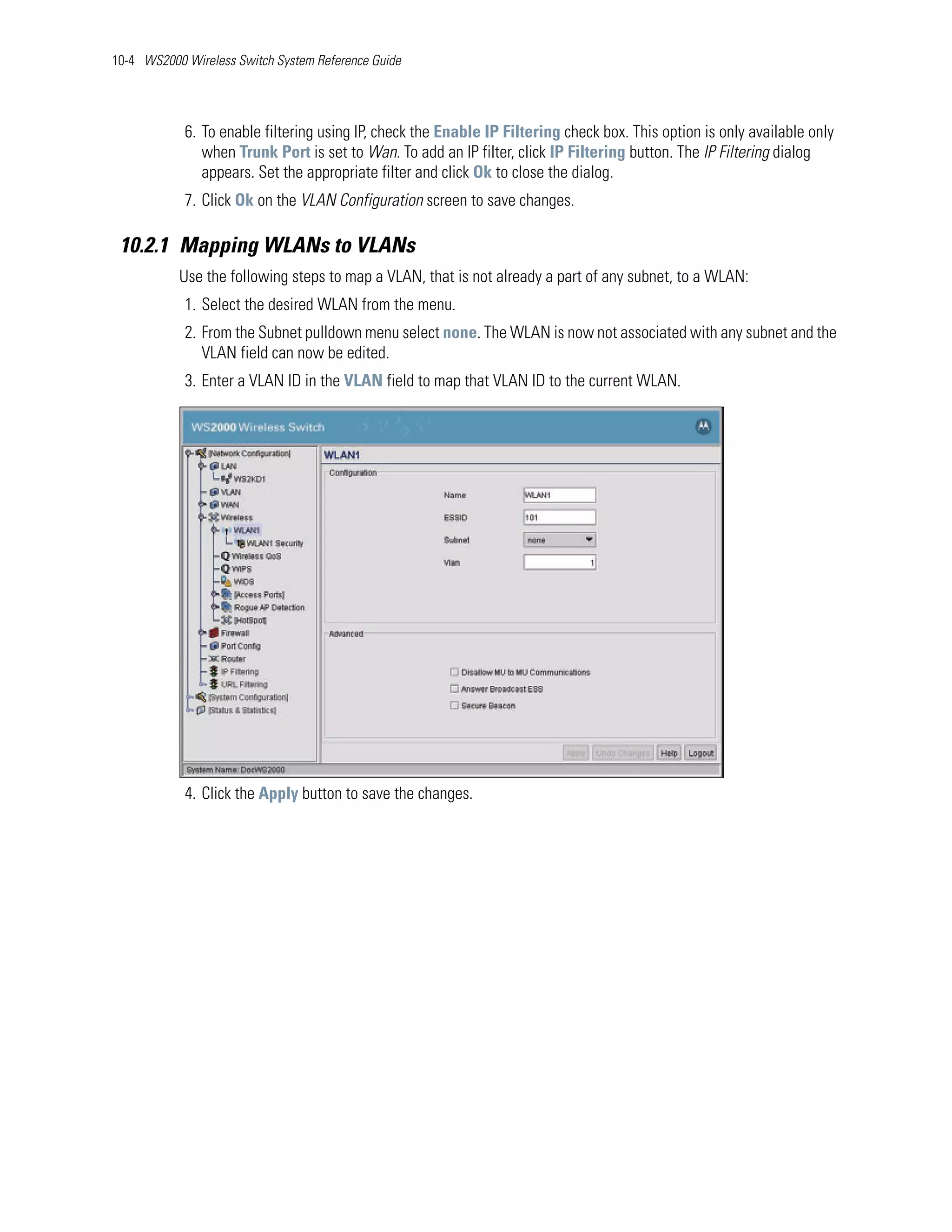 10-4 WS2000 Wireless Switch System Reference Guide




            6. To enable filtering using IP, check the Enable IP Filtering check box. This option is only available only
               when Trunk Port is set to Wan. To add an IP filter, click IP Filtering button. The IP Filtering dialog
               appears. Set the appropriate filter and click Ok to close the dialog.
            7. Click Ok on the VLAN Configuration screen to save changes.

 10.2.1 Mapping WLANs to VLANs
           Use the following steps to map a VLAN, that is not already a part of any subnet, to a WLAN:
            1. Select the desired WLAN from the menu.
            2. From the Subnet pulldown menu select none. The WLAN is now not associated with any subnet and the
               VLAN field can now be edited.
            3. Enter a VLAN ID in the VLAN field to map that VLAN ID to the current WLAN.




            4. Click the Apply button to save the changes.
 