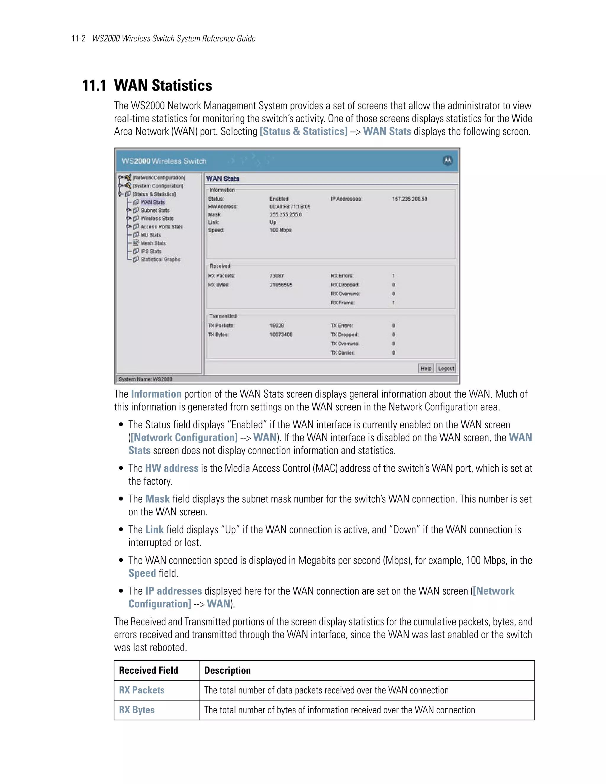 11-2 WS2000 Wireless Switch System Reference Guide




   11.1 WAN Statistics
           The WS2000 Network Management System provides a set of screens that allow the administrator to view
           real-time statistics for monitoring the switch’s activity. One of those screens displays statistics for the Wide
           Area Network (WAN) port. Selecting [Status & Statistics] --> WAN Stats displays the following screen.




           The Information portion of the WAN Stats screen displays general information about the WAN. Much of
           this information is generated from settings on the WAN screen in the Network Configuration area.
            • The Status field displays “Enabled” if the WAN interface is currently enabled on the WAN screen
              ([Network Configuration] --> WAN). If the WAN interface is disabled on the WAN screen, the WAN
              Stats screen does not display connection information and statistics.
            • The HW address is the Media Access Control (MAC) address of the switch’s WAN port, which is set at
              the factory.
            • The Mask field displays the subnet mask number for the switch’s WAN connection. This number is set
              on the WAN screen.
            • The Link field displays “Up” if the WAN connection is active, and “Down” if the WAN connection is
              interrupted or lost.
            • The WAN connection speed is displayed in Megabits per second (Mbps), for example, 100 Mbps, in the
              Speed field.
            • The IP addresses displayed here for the WAN connection are set on the WAN screen ([Network
              Configuration] --> WAN).
           The Received and Transmitted portions of the screen display statistics for the cumulative packets, bytes, and
           errors received and transmitted through the WAN interface, since the WAN was last enabled or the switch
           was last rebooted.

            Received Field          Description

            RX Packets              The total number of data packets received over the WAN connection

            RX Bytes                The total number of bytes of information received over the WAN connection
 