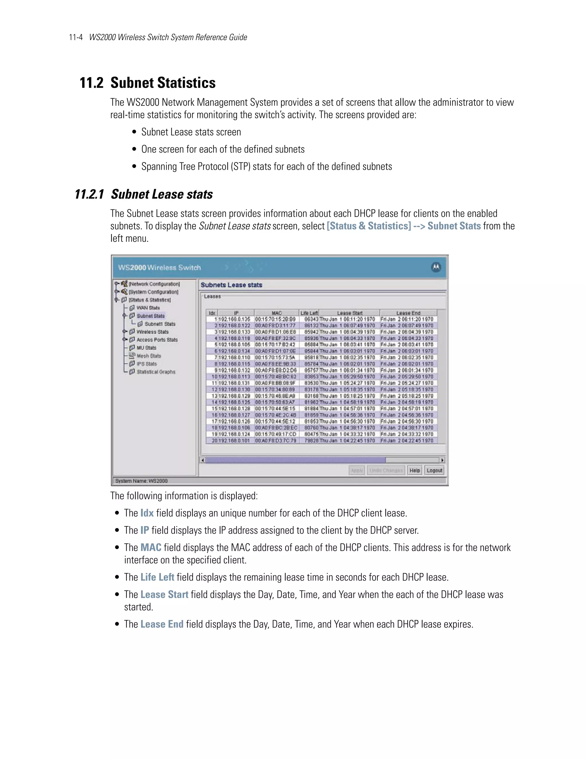 11-4 WS2000 Wireless Switch System Reference Guide




   11.2 Subnet Statistics
           The WS2000 Network Management System provides a set of screens that allow the administrator to view
           real-time statistics for monitoring the switch’s activity. The screens provided are:
                 • Subnet Lease stats screen
                 • One screen for each of the defined subnets
                 • Spanning Tree Protocol (STP) stats for each of the defined subnets

 11.2.1 Subnet Lease stats
           The Subnet Lease stats screen provides information about each DHCP lease for clients on the enabled
           subnets. To display the Subnet Lease stats screen, select [Status & Statistics] --> Subnet Stats from the
           left menu.




           The following information is displayed:
            • The Idx field displays an unique number for each of the DHCP client lease.
            • The IP field displays the IP address assigned to the client by the DHCP server.
            • The MAC field displays the MAC address of each of the DHCP clients. This address is for the network
              interface on the specified client.
            • The Life Left field displays the remaining lease time in seconds for each DHCP lease.
            • The Lease Start field displays the Day, Date, Time, and Year when the each of the DHCP lease was
              started.
            • The Lease End field displays the Day, Date, Time, and Year when each DHCP lease expires.
 