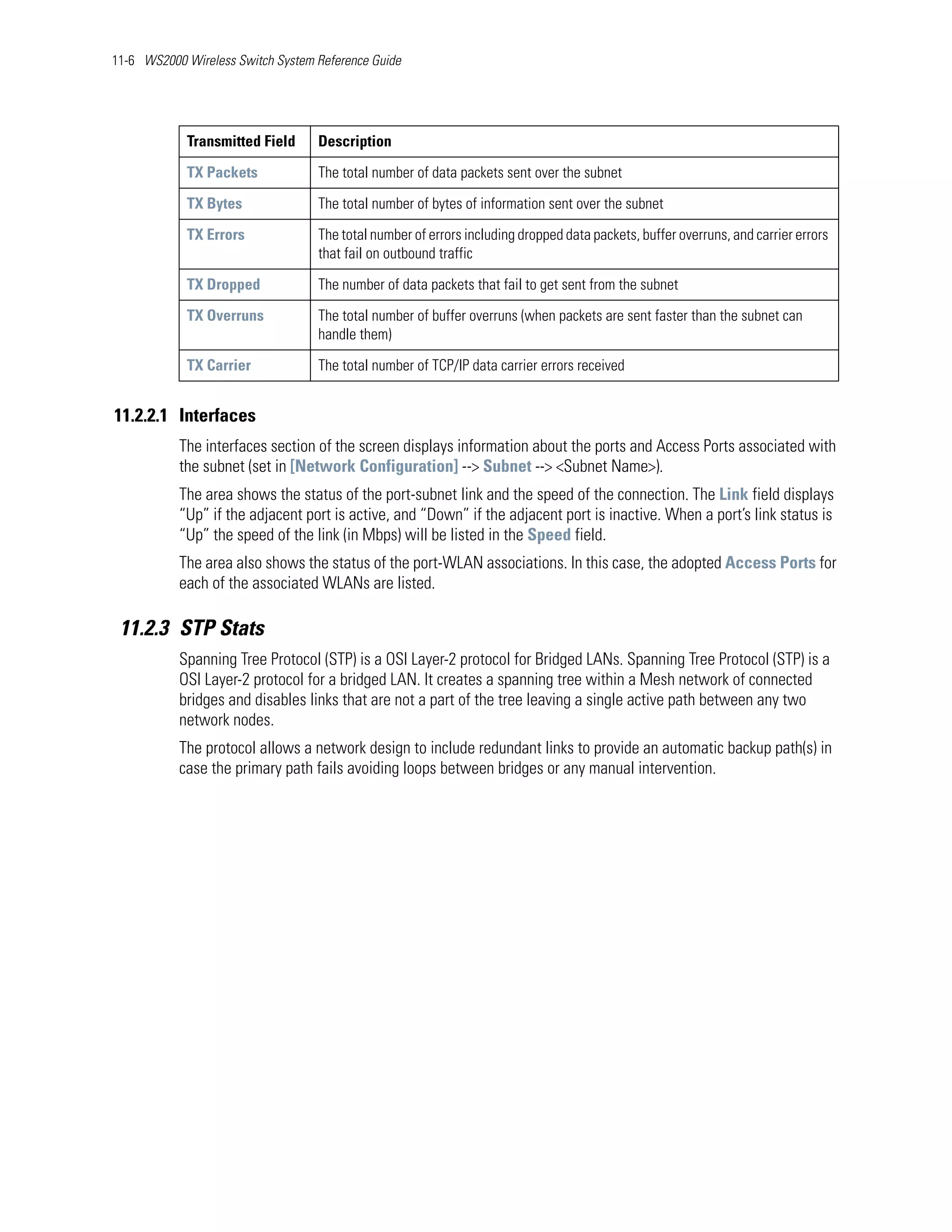 11-6 WS2000 Wireless Switch System Reference Guide




            Transmitted Field      Description

            TX Packets             The total number of data packets sent over the subnet

            TX Bytes               The total number of bytes of information sent over the subnet

            TX Errors              The total number of errors including dropped data packets, buffer overruns, and carrier errors
                                   that fail on outbound traffic

            TX Dropped             The number of data packets that fail to get sent from the subnet

            TX Overruns            The total number of buffer overruns (when packets are sent faster than the subnet can
                                   handle them)

            TX Carrier             The total number of TCP/IP data carrier errors received


11.2.2.1 Interfaces
           The interfaces section of the screen displays information about the ports and Access Ports associated with
           the subnet (set in [Network Configuration] --> Subnet --> <Subnet Name>).
           The area shows the status of the port-subnet link and the speed of the connection. The Link field displays
           “Up” if the adjacent port is active, and “Down” if the adjacent port is inactive. When a port’s link status is
           “Up” the speed of the link (in Mbps) will be listed in the Speed field.
           The area also shows the status of the port-WLAN associations. In this case, the adopted Access Ports for
           each of the associated WLANs are listed.

 11.2.3 STP Stats
           Spanning Tree Protocol (STP) is a OSI Layer-2 protocol for Bridged LANs. Spanning Tree Protocol (STP) is a
           OSI Layer-2 protocol for a bridged LAN. It creates a spanning tree within a Mesh network of connected
           bridges and disables links that are not a part of the tree leaving a single active path between any two
           network nodes.
           The protocol allows a network design to include redundant links to provide an automatic backup path(s) in
           case the primary path fails avoiding loops between bridges or any manual intervention.
 