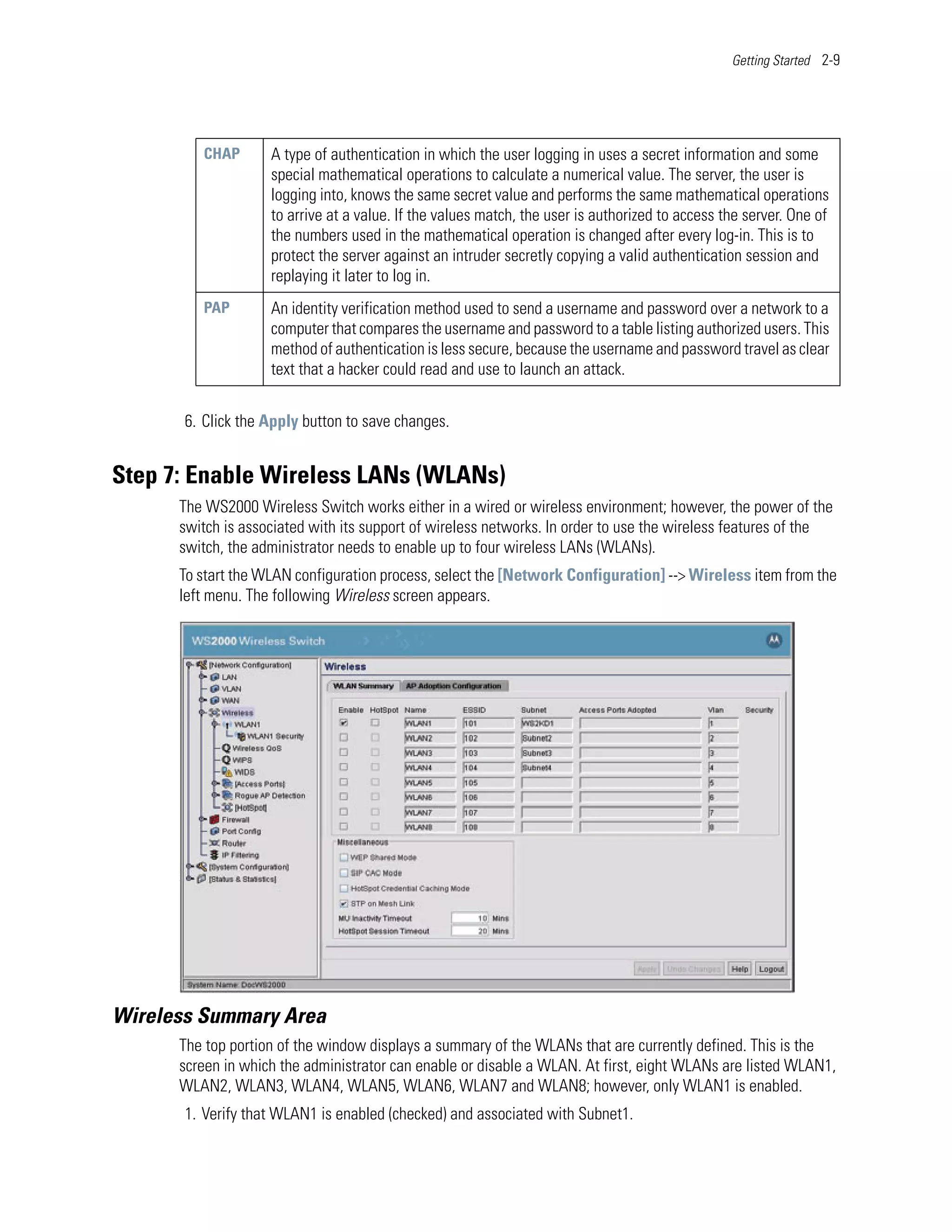 Getting Started 2-9




          CHAP      A type of authentication in which the user logging in uses a secret information and some
                    special mathematical operations to calculate a numerical value. The server, the user is
                    logging into, knows the same secret value and performs the same mathematical operations
                    to arrive at a value. If the values match, the user is authorized to access the server. One of
                    the numbers used in the mathematical operation is changed after every log-in. This is to
                    protect the server against an intruder secretly copying a valid authentication session and
                    replaying it later to log in.
          PAP       An identity verification method used to send a username and password over a network to a
                    computer that compares the username and password to a table listing authorized users. This
                    method of authentication is less secure, because the username and password travel as clear
                    text that a hacker could read and use to launch an attack.


       6. Click the Apply button to save changes.


Step 7: Enable Wireless LANs (WLANs)
      The WS2000 Wireless Switch works either in a wired or wireless environment; however, the power of the
      switch is associated with its support of wireless networks. In order to use the wireless features of the
      switch, the administrator needs to enable up to four wireless LANs (WLANs).
      To start the WLAN configuration process, select the [Network Configuration] --> Wireless item from the
      left menu. The following Wireless screen appears.




Wireless Summary Area
      The top portion of the window displays a summary of the WLANs that are currently defined. This is the
      screen in which the administrator can enable or disable a WLAN. At first, eight WLANs are listed WLAN1,
      WLAN2, WLAN3, WLAN4, WLAN5, WLAN6, WLAN7 and WLAN8; however, only WLAN1 is enabled.
       1. Verify that WLAN1 is enabled (checked) and associated with Subnet1.
 
