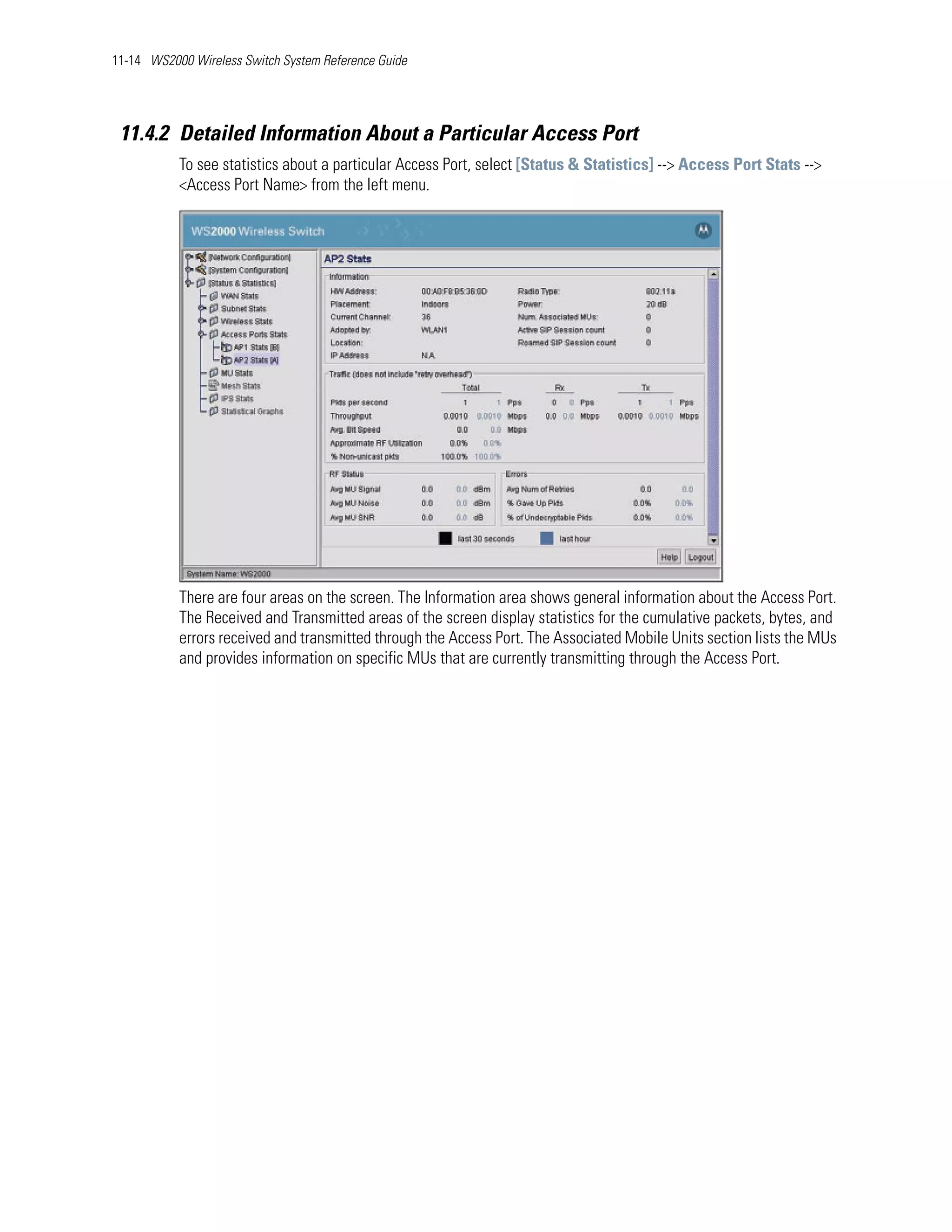 11-14 WS2000 Wireless Switch System Reference Guide




 11.4.2 Detailed Information About a Particular Access Port
           To see statistics about a particular Access Port, select [Status & Statistics] --> Access Port Stats -->
           <Access Port Name> from the left menu.




           There are four areas on the screen. The Information area shows general information about the Access Port.
           The Received and Transmitted areas of the screen display statistics for the cumulative packets, bytes, and
           errors received and transmitted through the Access Port. The Associated Mobile Units section lists the MUs
           and provides information on specific MUs that are currently transmitting through the Access Port.
 