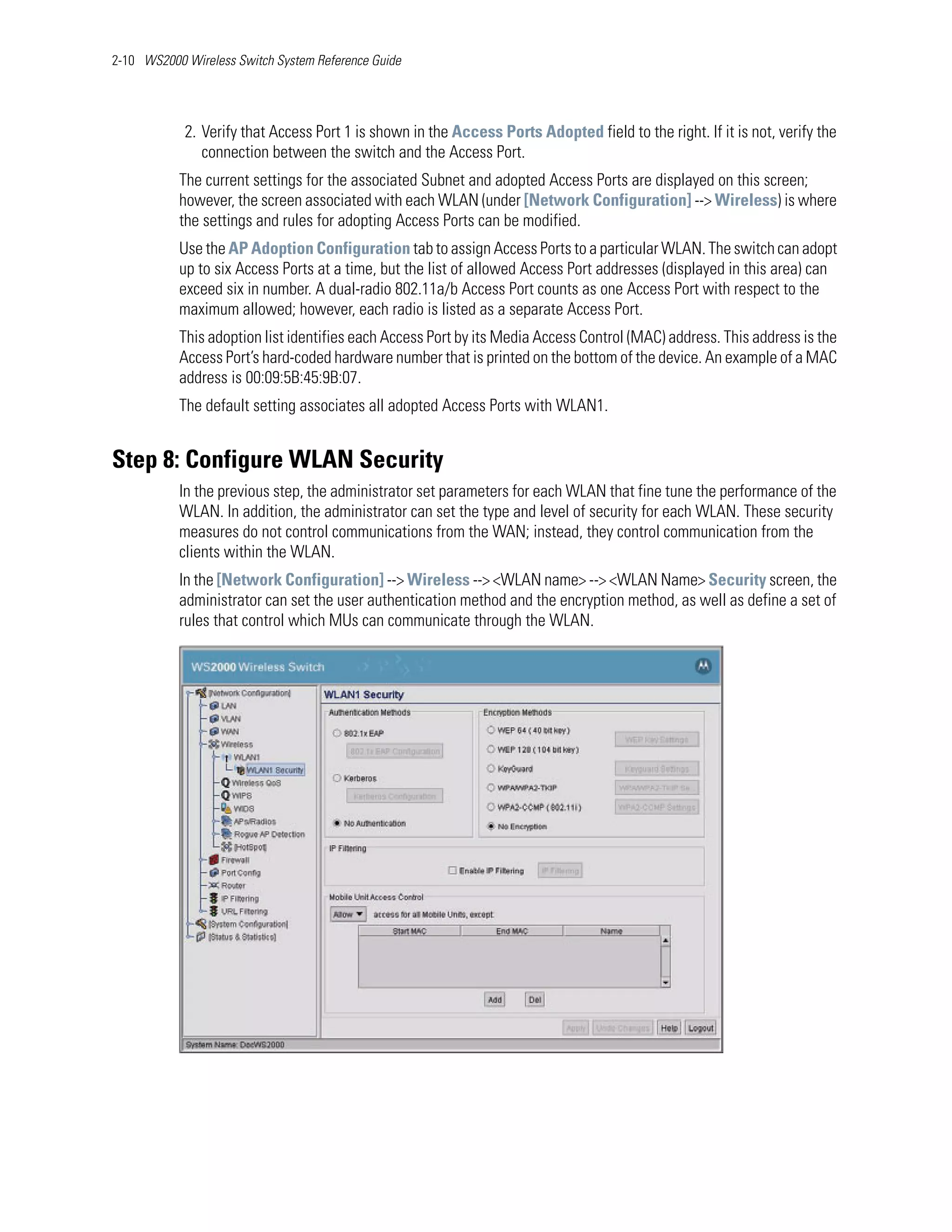 2-10 WS2000 Wireless Switch System Reference Guide




            2. Verify that Access Port 1 is shown in the Access Ports Adopted field to the right. If it is not, verify the
               connection between the switch and the Access Port.
           The current settings for the associated Subnet and adopted Access Ports are displayed on this screen;
           however, the screen associated with each WLAN (under [Network Configuration] --> Wireless) is where
           the settings and rules for adopting Access Ports can be modified.
           Use the AP Adoption Configuration tab to assign Access Ports to a particular WLAN. The switch can adopt
           up to six Access Ports at a time, but the list of allowed Access Port addresses (displayed in this area) can
           exceed six in number. A dual-radio 802.11a/b Access Port counts as one Access Port with respect to the
           maximum allowed; however, each radio is listed as a separate Access Port.
           This adoption list identifies each Access Port by its Media Access Control (MAC) address. This address is the
           Access Port’s hard-coded hardware number that is printed on the bottom of the device. An example of a MAC
           address is 00:09:5B:45:9B:07.
           The default setting associates all adopted Access Ports with WLAN1.


Step 8: Configure WLAN Security
           In the previous step, the administrator set parameters for each WLAN that fine tune the performance of the
           WLAN. In addition, the administrator can set the type and level of security for each WLAN. These security
           measures do not control communications from the WAN; instead, they control communication from the
           clients within the WLAN.
           In the [Network Configuration] --> Wireless --> <WLAN name> --> <WLAN Name> Security screen, the
           administrator can set the user authentication method and the encryption method, as well as define a set of
           rules that control which MUs can communicate through the WLAN.
 