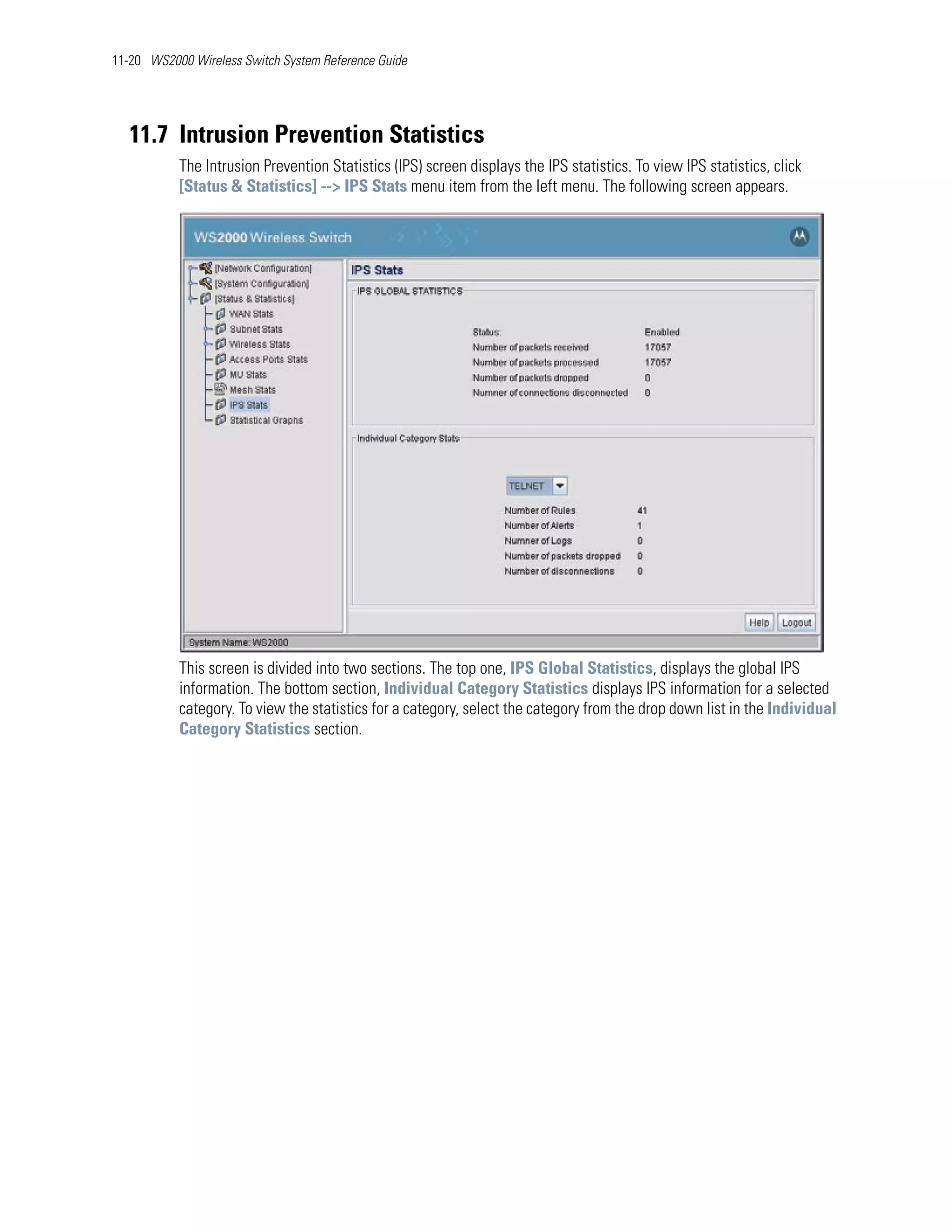 11-20 WS2000 Wireless Switch System Reference Guide




   11.7 Intrusion Prevention Statistics
           The Intrusion Prevention Statistics (IPS) screen displays the IPS statistics. To view IPS statistics, click
           [Status & Statistics] --> IPS Stats menu item from the left menu. The following screen appears.




           This screen is divided into two sections. The top one, IPS Global Statistics, displays the global IPS
           information. The bottom section, Individual Category Statistics displays IPS information for a selected
           category. To view the statistics for a category, select the category from the drop down list in the Individual
           Category Statistics section.
 