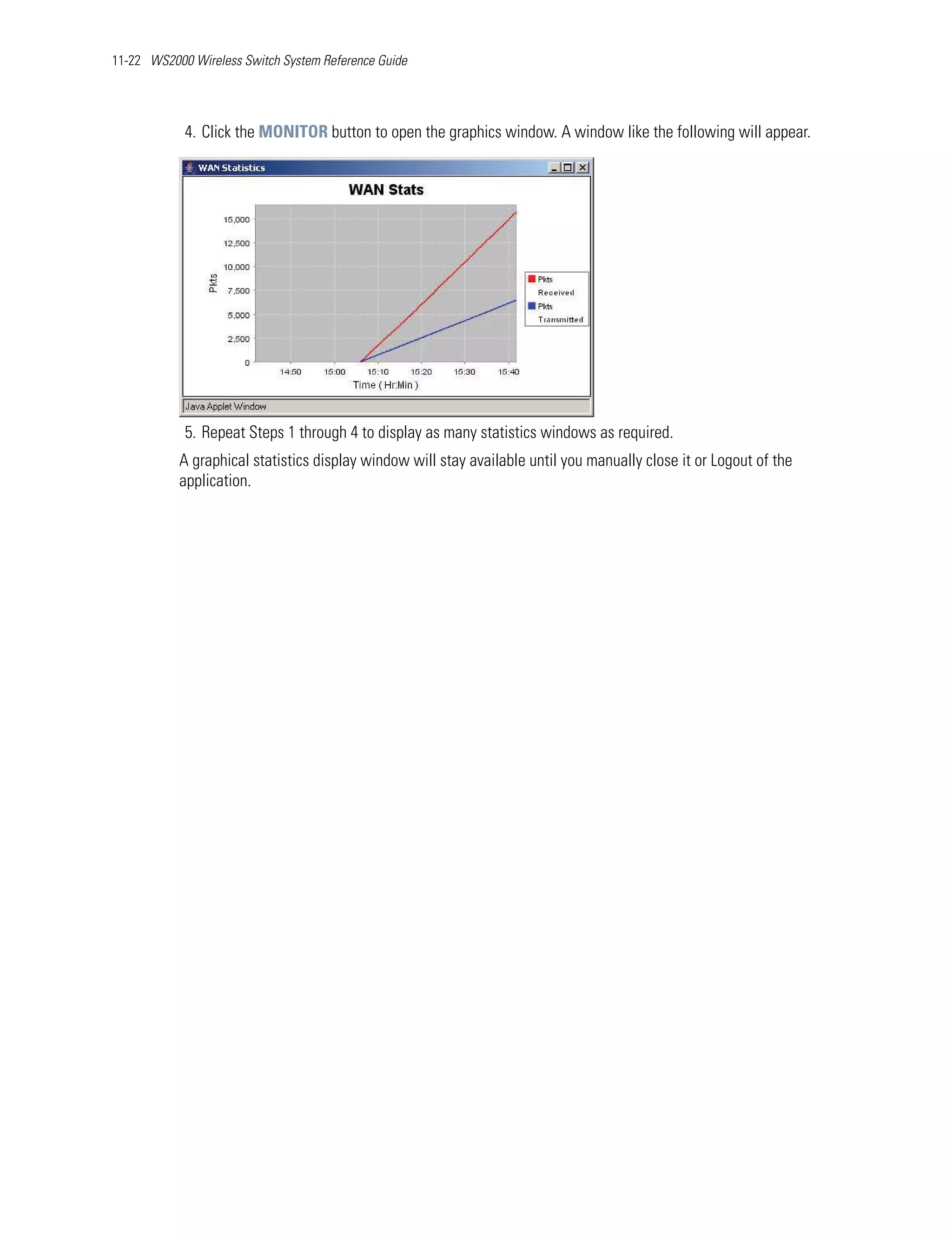 11-22 WS2000 Wireless Switch System Reference Guide




            4. Click the MONITOR button to open the graphics window. A window like the following will appear.




            5. Repeat Steps 1 through 4 to display as many statistics windows as required.
           A graphical statistics display window will stay available until you manually close it or Logout of the
           application.
 