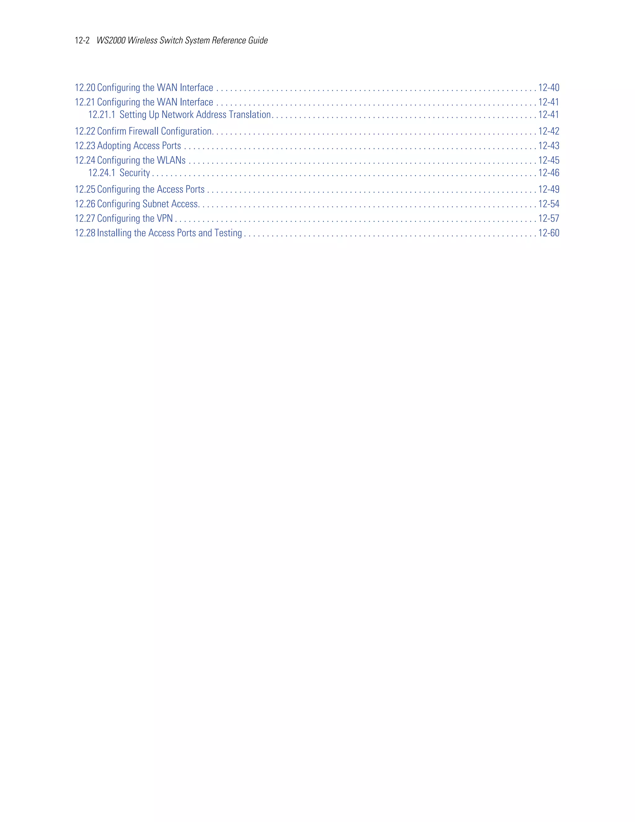 12-2 WS2000 Wireless Switch System Reference Guide




12.20 Configuring the WAN Interface . . . . . . . . . . . . . . . . . . . . . . . . . . . . . . . . . . . . . . . . . . . . . . . . . . . . . . . . . . . . . . . . . . . . . . 12-40
12.21 Configuring the WAN Interface . . . . . . . . . . . . . . . . . . . . . . . . . . . . . . . . . . . . . . . . . . . . . . . . . . . . . . . . . . . . . . . . . . . . . . 12-41
   12.21.1 Setting Up Network Address Translation. . . . . . . . . . . . . . . . . . . . . . . . . . . . . . . . . . . . . . . . . . . . . . . . . . . . . . . . . . 12-41
12.22 Confirm Firewall Configuration. . . . . . . . . . . . . . . . . . . . . . . . . . . . . . . . . . . . . . . . . . . . . . . . . . . . . . . . . . . . . . . . . . . . . . . 12-42
12.23 Adopting Access Ports . . . . . . . . . . . . . . . . . . . . . . . . . . . . . . . . . . . . . . . . . . . . . . . . . . . . . . . . . . . . . . . . . . . . . . . . . . . . . 12-43
12.24 Configuring the WLANs . . . . . . . . . . . . . . . . . . . . . . . . . . . . . . . . . . . . . . . . . . . . . . . . . . . . . . . . . . . . . . . . . . . . . . . . . . . . 12-45
   12.24.1 Security . . . . . . . . . . . . . . . . . . . . . . . . . . . . . . . . . . . . . . . . . . . . . . . . . . . . . . . . . . . . . . . . . . . . . . . . . . . . . . . . . . . . 12-46
12.25 Configuring the Access Ports . . . . . . . . . . . . . . . . . . . . . . . . . . . . . . . . . . . . . . . . . . . . . . . . . . . . . . . . . . . . . . . . . . . . . . . . 12-49
12.26 Configuring Subnet Access. . . . . . . . . . . . . . . . . . . . . . . . . . . . . . . . . . . . . . . . . . . . . . . . . . . . . . . . . . . . . . . . . . . . . . . . . . 12-54
12.27 Configuring the VPN . . . . . . . . . . . . . . . . . . . . . . . . . . . . . . . . . . . . . . . . . . . . . . . . . . . . . . . . . . . . . . . . . . . . . . . . . . . . . . . 12-57
12.28 Installing the Access Ports and Testing . . . . . . . . . . . . . . . . . . . . . . . . . . . . . . . . . . . . . . . . . . . . . . . . . . . . . . . . . . . . . . . . 12-60
 