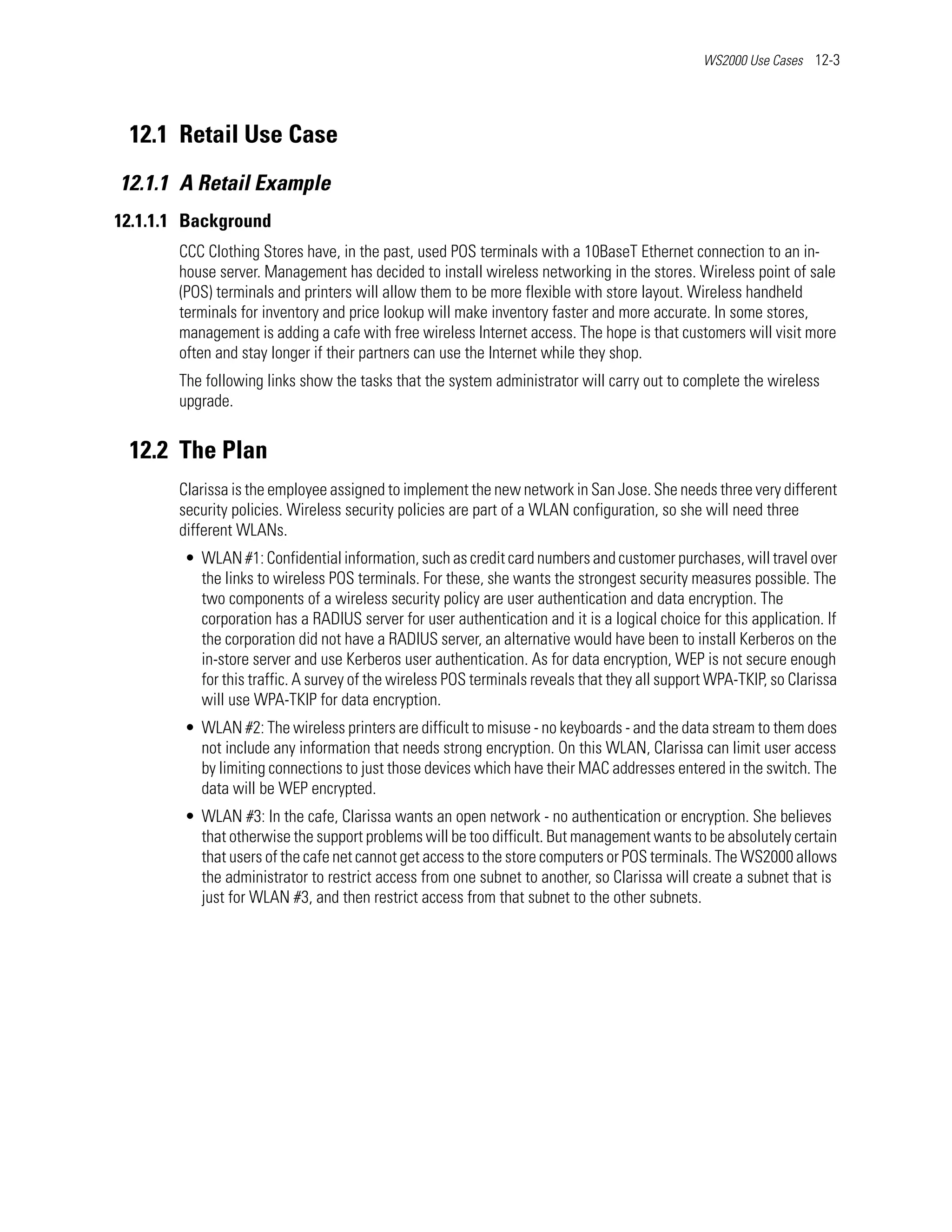 WS2000 Use Cases 12-3




 12.1 Retail Use Case
12.1.1 A Retail Example
12.1.1.1 Background
       CCC Clothing Stores have, in the past, used POS terminals with a 10BaseT Ethernet connection to an in-
       house server. Management has decided to install wireless networking in the stores. Wireless point of sale
       (POS) terminals and printers will allow them to be more flexible with store layout. Wireless handheld
       terminals for inventory and price lookup will make inventory faster and more accurate. In some stores,
       management is adding a cafe with free wireless Internet access. The hope is that customers will visit more
       often and stay longer if their partners can use the Internet while they shop.
       The following links show the tasks that the system administrator will carry out to complete the wireless
       upgrade.


 12.2 The Plan
       Clarissa is the employee assigned to implement the new network in San Jose. She needs three very different
       security policies. Wireless security policies are part of a WLAN configuration, so she will need three
       different WLANs.
        • WLAN #1: Confidential information, such as credit card numbers and customer purchases, will travel over
          the links to wireless POS terminals. For these, she wants the strongest security measures possible. The
          two components of a wireless security policy are user authentication and data encryption. The
          corporation has a RADIUS server for user authentication and it is a logical choice for this application. If
          the corporation did not have a RADIUS server, an alternative would have been to install Kerberos on the
          in-store server and use Kerberos user authentication. As for data encryption, WEP is not secure enough
          for this traffic. A survey of the wireless POS terminals reveals that they all support WPA-TKIP, so Clarissa
          will use WPA-TKIP for data encryption.
        • WLAN #2: The wireless printers are difficult to misuse - no keyboards - and the data stream to them does
          not include any information that needs strong encryption. On this WLAN, Clarissa can limit user access
          by limiting connections to just those devices which have their MAC addresses entered in the switch. The
          data will be WEP encrypted.
        • WLAN #3: In the cafe, Clarissa wants an open network - no authentication or encryption. She believes
          that otherwise the support problems will be too difficult. But management wants to be absolutely certain
          that users of the cafe net cannot get access to the store computers or POS terminals. The WS2000 allows
          the administrator to restrict access from one subnet to another, so Clarissa will create a subnet that is
          just for WLAN #3, and then restrict access from that subnet to the other subnets.
 