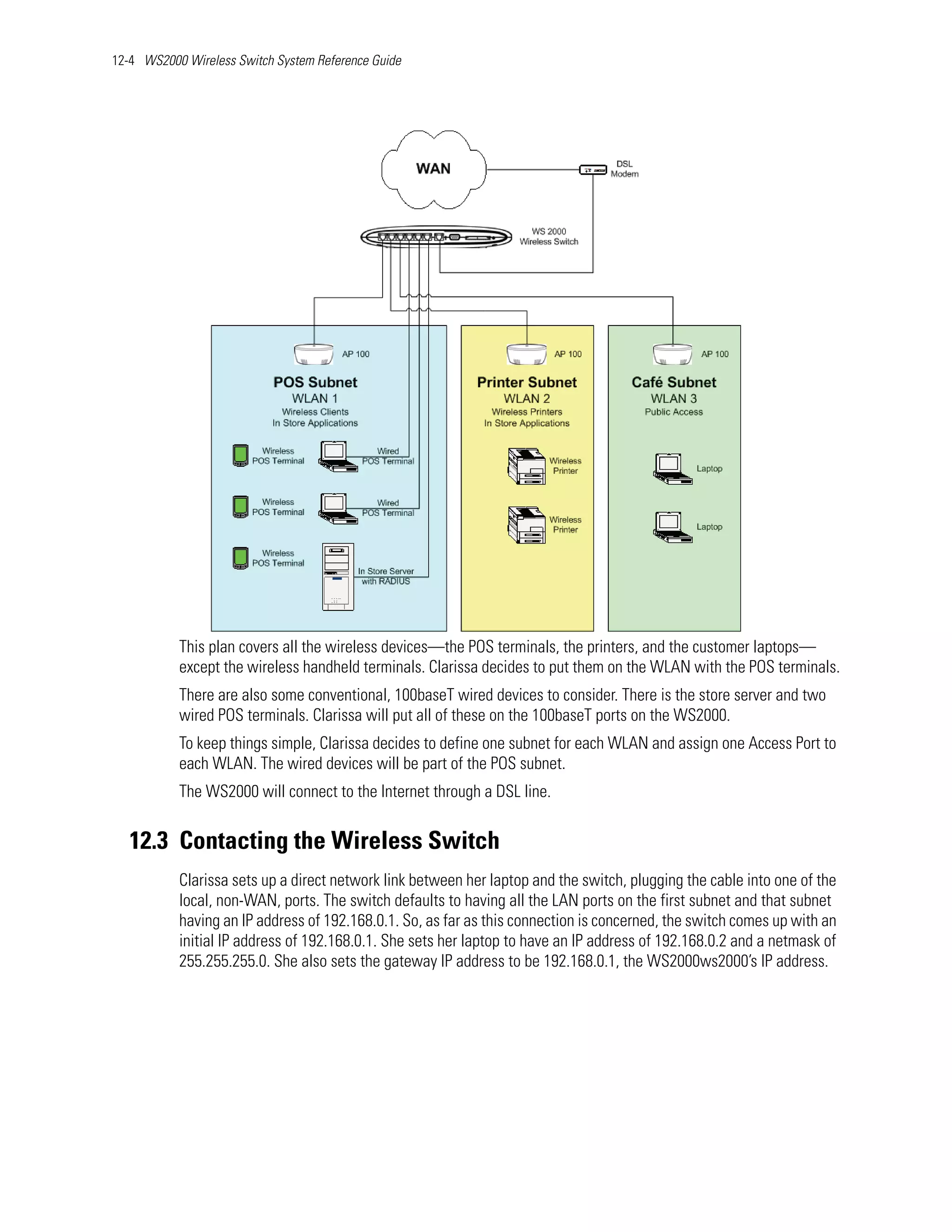 12-4 WS2000 Wireless Switch System Reference Guide




           This plan covers all the wireless devices—the POS terminals, the printers, and the customer laptops—
           except the wireless handheld terminals. Clarissa decides to put them on the WLAN with the POS terminals.
           There are also some conventional, 100baseT wired devices to consider. There is the store server and two
           wired POS terminals. Clarissa will put all of these on the 100baseT ports on the WS2000.
           To keep things simple, Clarissa decides to define one subnet for each WLAN and assign one Access Port to
           each WLAN. The wired devices will be part of the POS subnet.
           The WS2000 will connect to the Internet through a DSL line.


   12.3 Contacting the Wireless Switch
           Clarissa sets up a direct network link between her laptop and the switch, plugging the cable into one of the
           local, non-WAN, ports. The switch defaults to having all the LAN ports on the first subnet and that subnet
           having an IP address of 192.168.0.1. So, as far as this connection is concerned, the switch comes up with an
           initial IP address of 192.168.0.1. She sets her laptop to have an IP address of 192.168.0.2 and a netmask of
           255.255.255.0. She also sets the gateway IP address to be 192.168.0.1, the WS2000ws2000’s IP address.
 