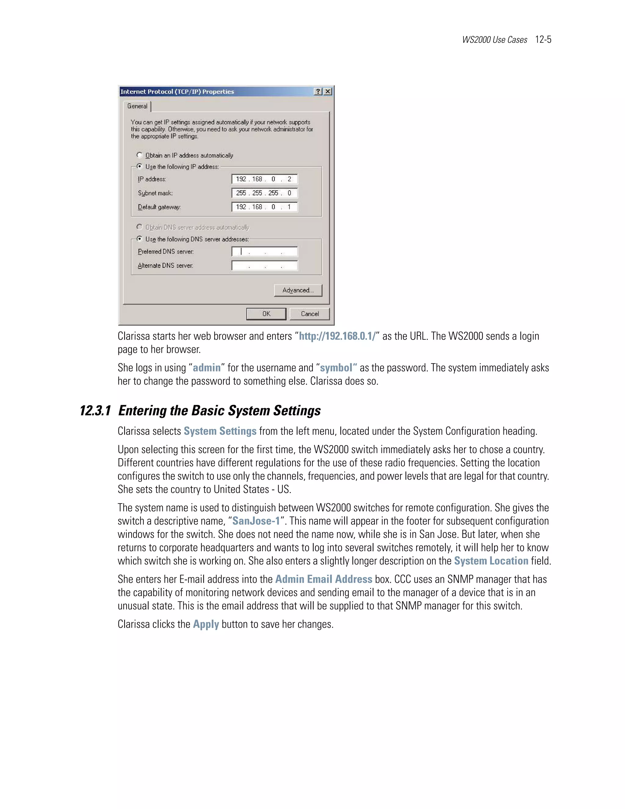 WS2000 Use Cases 12-5




      Clarissa starts her web browser and enters “http://192.168.0.1/” as the URL. The WS2000 sends a login
      page to her browser.
      She logs in using “admin” for the username and “symbol“ as the password. The system immediately asks
      her to change the password to something else. Clarissa does so.

12.3.1 Entering the Basic System Settings
      Clarissa selects System Settings from the left menu, located under the System Configuration heading.
      Upon selecting this screen for the first time, the WS2000 switch immediately asks her to chose a country.
      Different countries have different regulations for the use of these radio frequencies. Setting the location
      configures the switch to use only the channels, frequencies, and power levels that are legal for that country.
      She sets the country to United States - US.
      The system name is used to distinguish between WS2000 switches for remote configuration. She gives the
      switch a descriptive name, “SanJose-1”. This name will appear in the footer for subsequent configuration
      windows for the switch. She does not need the name now, while she is in San Jose. But later, when she
      returns to corporate headquarters and wants to log into several switches remotely, it will help her to know
      which switch she is working on. She also enters a slightly longer description on the System Location field.
      She enters her E-mail address into the Admin Email Address box. CCC uses an SNMP manager that has
      the capability of monitoring network devices and sending email to the manager of a device that is in an
      unusual state. This is the email address that will be supplied to that SNMP manager for this switch.
      Clarissa clicks the Apply button to save her changes.
 
