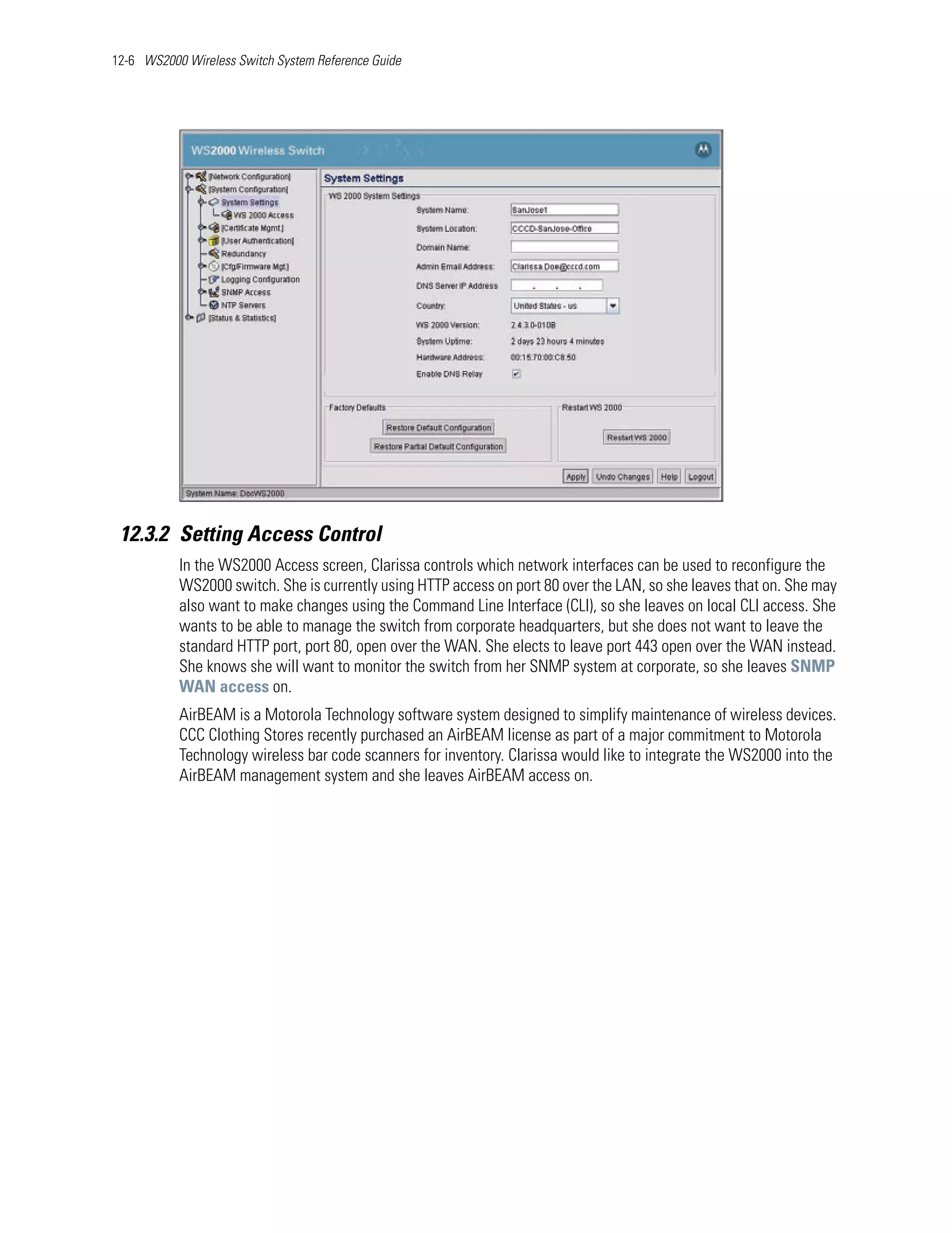 12-6 WS2000 Wireless Switch System Reference Guide




 12.3.2 Setting Access Control
           In the WS2000 Access screen, Clarissa controls which network interfaces can be used to reconfigure the
           WS2000 switch. She is currently using HTTP access on port 80 over the LAN, so she leaves that on. She may
           also want to make changes using the Command Line Interface (CLI), so she leaves on local CLI access. She
           wants to be able to manage the switch from corporate headquarters, but she does not want to leave the
           standard HTTP port, port 80, open over the WAN. She elects to leave port 443 open over the WAN instead.
           She knows she will want to monitor the switch from her SNMP system at corporate, so she leaves SNMP
           WAN access on.
           AirBEAM is a Motorola Technology software system designed to simplify maintenance of wireless devices.
           CCC Clothing Stores recently purchased an AirBEAM license as part of a major commitment to Motorola
           Technology wireless bar code scanners for inventory. Clarissa would like to integrate the WS2000 into the
           AirBEAM management system and she leaves AirBEAM access on.
 