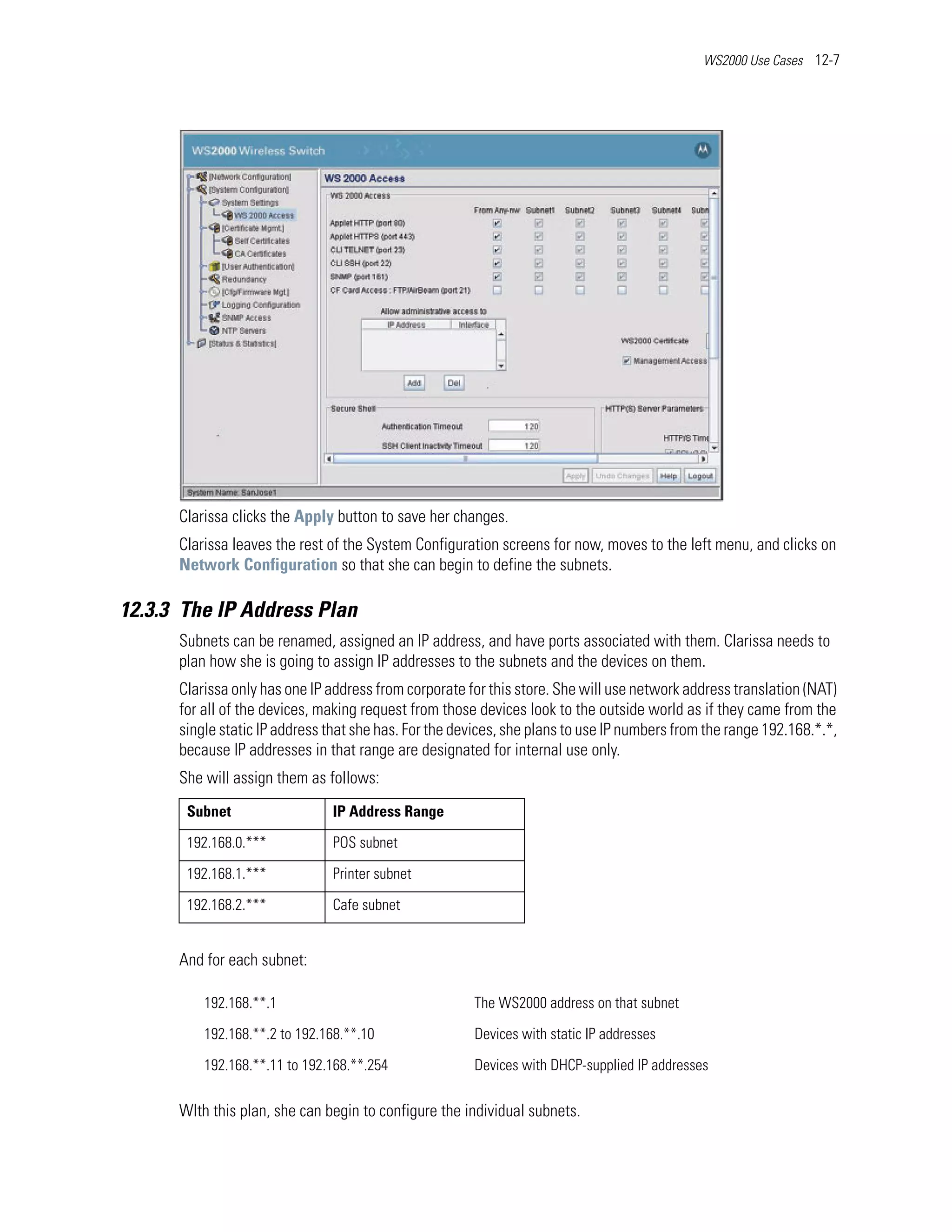 WS2000 Use Cases 12-7




      Clarissa clicks the Apply button to save her changes.
      Clarissa leaves the rest of the System Configuration screens for now, moves to the left menu, and clicks on
      Network Configuration so that she can begin to define the subnets.

12.3.3 The IP Address Plan
      Subnets can be renamed, assigned an IP address, and have ports associated with them. Clarissa needs to
      plan how she is going to assign IP addresses to the subnets and the devices on them.
      Clarissa only has one IP address from corporate for this store. She will use network address translation (NAT)
      for all of the devices, making request from those devices look to the outside world as if they came from the
      single static IP address that she has. For the devices, she plans to use IP numbers from the range 192.168.*.*,
      because IP addresses in that range are designated for internal use only.
      She will assign them as follows:
       Subnet                  IP Address Range

       192.168.0.***           POS subnet

       192.168.1.***           Printer subnet

       192.168.2.***           Cafe subnet


      And for each subnet:

          192.168.**.1                                 The WS2000 address on that subnet

          192.168.**.2 to 192.168.**.10                Devices with static IP addresses

          192.168.**.11 to 192.168.**.254              Devices with DHCP-supplied IP addresses

      WIth this plan, she can begin to configure the individual subnets.
 