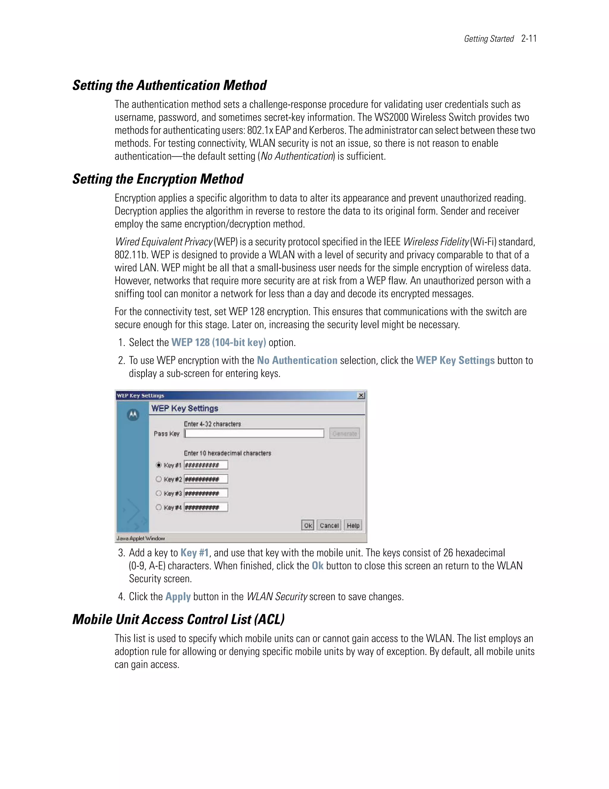Getting Started 2-11




Setting the Authentication Method
       The authentication method sets a challenge-response procedure for validating user credentials such as
       username, password, and sometimes secret-key information. The WS2000 Wireless Switch provides two
       methods for authenticating users: 802.1x EAP and Kerberos. The administrator can select between these two
       methods. For testing connectivity, WLAN security is not an issue, so there is not reason to enable
       authentication—the default setting (No Authentication) is sufficient.

Setting the Encryption Method
       Encryption applies a specific algorithm to data to alter its appearance and prevent unauthorized reading.
       Decryption applies the algorithm in reverse to restore the data to its original form. Sender and receiver
       employ the same encryption/decryption method.
       Wired Equivalent Privacy (WEP) is a security protocol specified in the IEEE Wireless Fidelity (Wi-Fi) standard,
       802.11b. WEP is designed to provide a WLAN with a level of security and privacy comparable to that of a
       wired LAN. WEP might be all that a small-business user needs for the simple encryption of wireless data.
       However, networks that require more security are at risk from a WEP flaw. An unauthorized person with a
       sniffing tool can monitor a network for less than a day and decode its encrypted messages.
       For the connectivity test, set WEP 128 encryption. This ensures that communications with the switch are
       secure enough for this stage. Later on, increasing the security level might be necessary.
        1. Select the WEP 128 (104-bit key) option.
        2. To use WEP encryption with the No Authentication selection, click the WEP Key Settings button to
           display a sub-screen for entering keys.




        3. Add a key to Key #1, and use that key with the mobile unit. The keys consist of 26 hexadecimal
           (0-9, A-E) characters. When finished, click the Ok button to close this screen an return to the WLAN
           Security screen.
        4. Click the Apply button in the WLAN Security screen to save changes.

Mobile Unit Access Control List (ACL)
       This list is used to specify which mobile units can or cannot gain access to the WLAN. The list employs an
       adoption rule for allowing or denying specific mobile units by way of exception. By default, all mobile units
       can gain access.
 