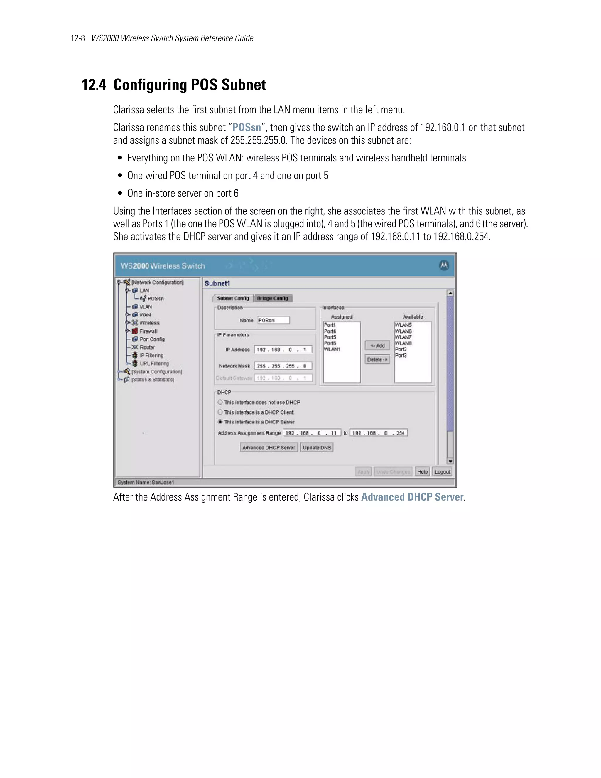 12-8 WS2000 Wireless Switch System Reference Guide




   12.4 Configuring POS Subnet
           Clarissa selects the first subnet from the LAN menu items in the left menu.
           Clarissa renames this subnet “POSsn”, then gives the switch an IP address of 192.168.0.1 on that subnet
           and assigns a subnet mask of 255.255.255.0. The devices on this subnet are:
            • Everything on the POS WLAN: wireless POS terminals and wireless handheld terminals
            • One wired POS terminal on port 4 and one on port 5
            • One in-store server on port 6
           Using the Interfaces section of the screen on the right, she associates the first WLAN with this subnet, as
           well as Ports 1 (the one the POS WLAN is plugged into), 4 and 5 (the wired POS terminals), and 6 (the server).
           She activates the DHCP server and gives it an IP address range of 192.168.0.11 to 192.168.0.254.




           After the Address Assignment Range is entered, Clarissa clicks Advanced DHCP Server.
 