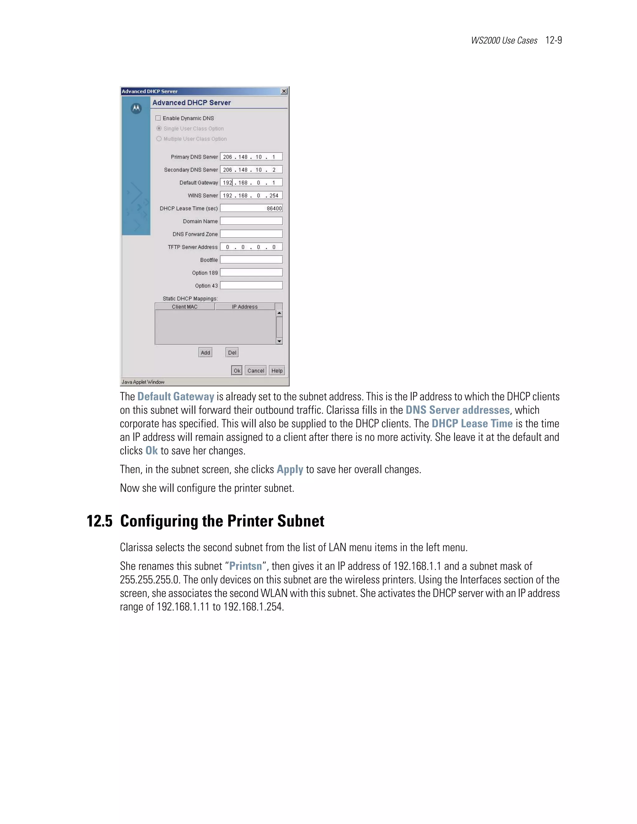 WS2000 Use Cases 12-9




    The Default Gateway is already set to the subnet address. This is the IP address to which the DHCP clients
    on this subnet will forward their outbound traffic. Clarissa fills in the DNS Server addresses, which
    corporate has specified. This will also be supplied to the DHCP clients. The DHCP Lease Time is the time
    an IP address will remain assigned to a client after there is no more activity. She leave it at the default and
    clicks Ok to save her changes.
    Then, in the subnet screen, she clicks Apply to save her overall changes.
    Now she will configure the printer subnet.


12.5 Configuring the Printer Subnet
    Clarissa selects the second subnet from the list of LAN menu items in the left menu.
    She renames this subnet “Printsn”, then gives it an IP address of 192.168.1.1 and a subnet mask of
    255.255.255.0. The only devices on this subnet are the wireless printers. Using the Interfaces section of the
    screen, she associates the second WLAN with this subnet. She activates the DHCP server with an IP address
    range of 192.168.1.11 to 192.168.1.254.
 