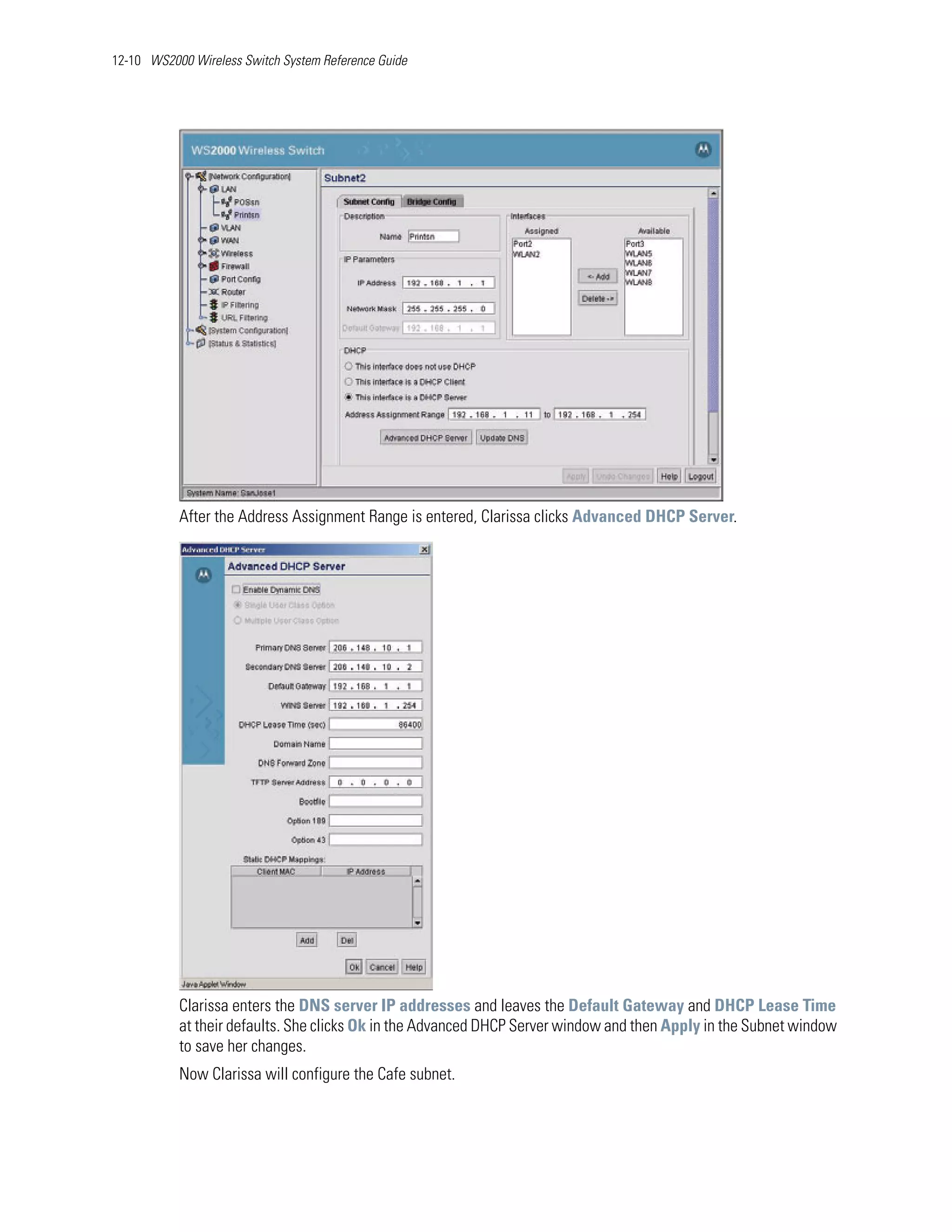 12-10 WS2000 Wireless Switch System Reference Guide




           After the Address Assignment Range is entered, Clarissa clicks Advanced DHCP Server.




           Clarissa enters the DNS server IP addresses and leaves the Default Gateway and DHCP Lease Time
           at their defaults. She clicks Ok in the Advanced DHCP Server window and then Apply in the Subnet window
           to save her changes.
           Now Clarissa will configure the Cafe subnet.
 
