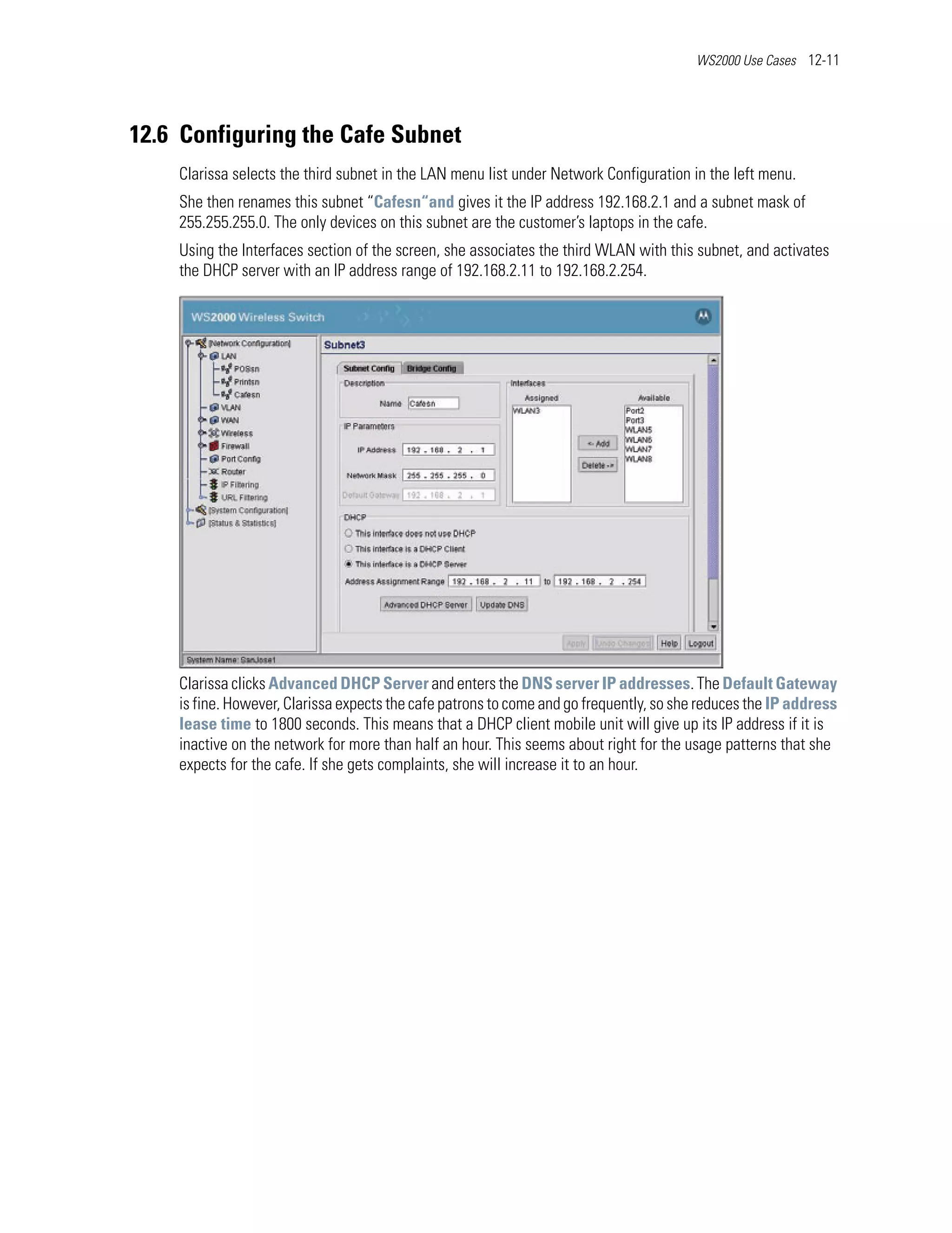 WS2000 Use Cases 12-11




12.6 Configuring the Cafe Subnet
    Clarissa selects the third subnet in the LAN menu list under Network Configuration in the left menu.
    She then renames this subnet “Cafesn“and gives it the IP address 192.168.2.1 and a subnet mask of
    255.255.255.0. The only devices on this subnet are the customer’s laptops in the cafe.
    Using the Interfaces section of the screen, she associates the third WLAN with this subnet, and activates
    the DHCP server with an IP address range of 192.168.2.11 to 192.168.2.254.




    Clarissa clicks Advanced DHCP Server and enters the DNS server IP addresses. The Default Gateway
    is fine. However, Clarissa expects the cafe patrons to come and go frequently, so she reduces the IP address
    lease time to 1800 seconds. This means that a DHCP client mobile unit will give up its IP address if it is
    inactive on the network for more than half an hour. This seems about right for the usage patterns that she
    expects for the cafe. If she gets complaints, she will increase it to an hour.
 