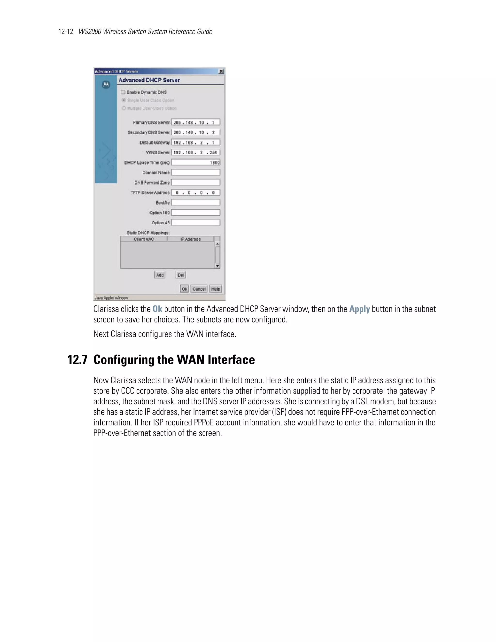 12-12 WS2000 Wireless Switch System Reference Guide




           Clarissa clicks the Ok button in the Advanced DHCP Server window, then on the Apply button in the subnet
           screen to save her choices. The subnets are now configured.
           Next Clarissa configures the WAN interface.


   12.7 Configuring the WAN Interface
           Now Clarissa selects the WAN node in the left menu. Here she enters the static IP address assigned to this
           store by CCC corporate. She also enters the other information supplied to her by corporate: the gateway IP
           address, the subnet mask, and the DNS server IP addresses. She is connecting by a DSL modem, but because
           she has a static IP address, her Internet service provider (ISP) does not require PPP-over-Ethernet connection
           information. If her ISP required PPPoE account information, she would have to enter that information in the
           PPP-over-Ethernet section of the screen.
 