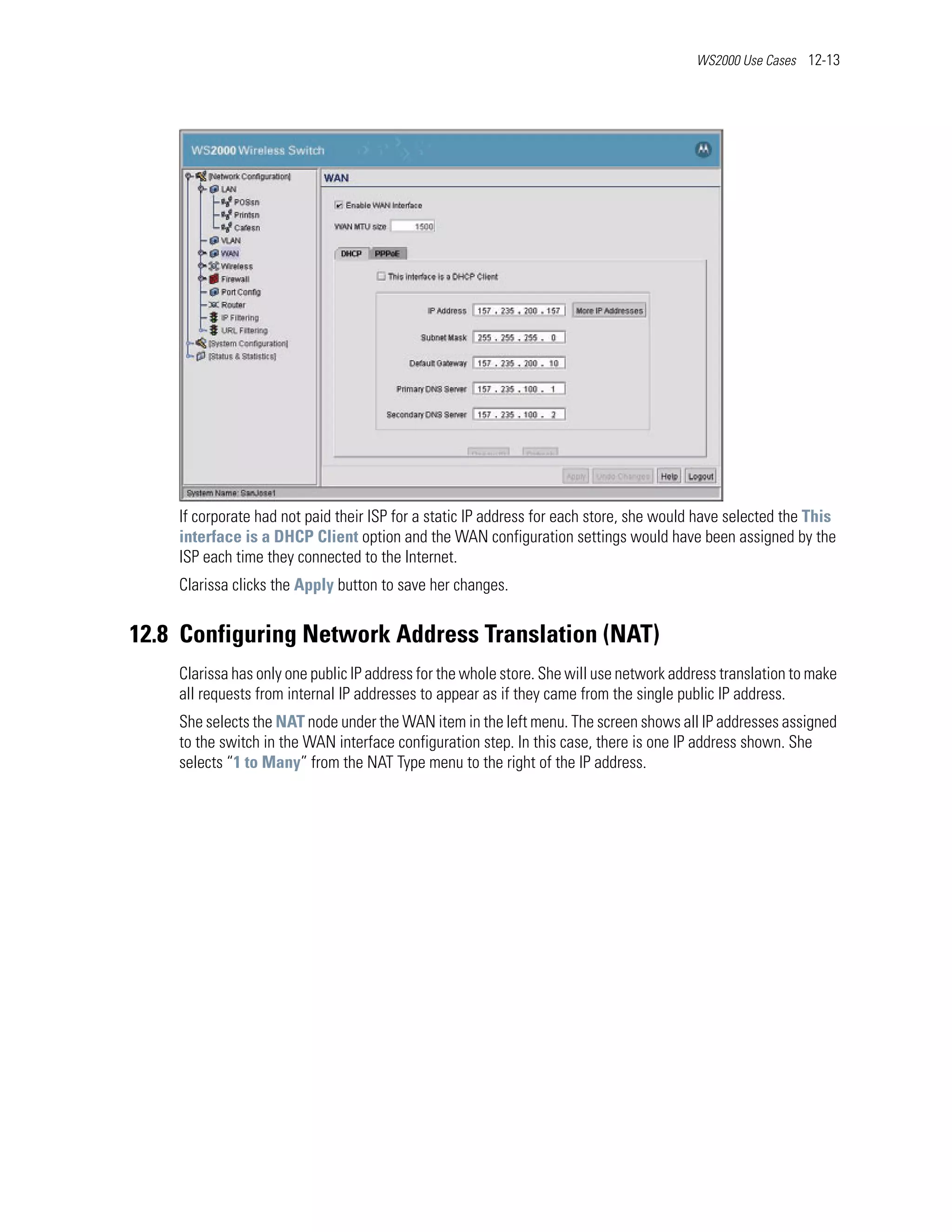 WS2000 Use Cases 12-13




    If corporate had not paid their ISP for a static IP address for each store, she would have selected the This
    interface is a DHCP Client option and the WAN configuration settings would have been assigned by the
    ISP each time they connected to the Internet.
    Clarissa clicks the Apply button to save her changes.


12.8 Configuring Network Address Translation (NAT)
    Clarissa has only one public IP address for the whole store. She will use network address translation to make
    all requests from internal IP addresses to appear as if they came from the single public IP address.
    She selects the NAT node under the WAN item in the left menu. The screen shows all IP addresses assigned
    to the switch in the WAN interface configuration step. In this case, there is one IP address shown. She
    selects “1 to Many” from the NAT Type menu to the right of the IP address.
 
