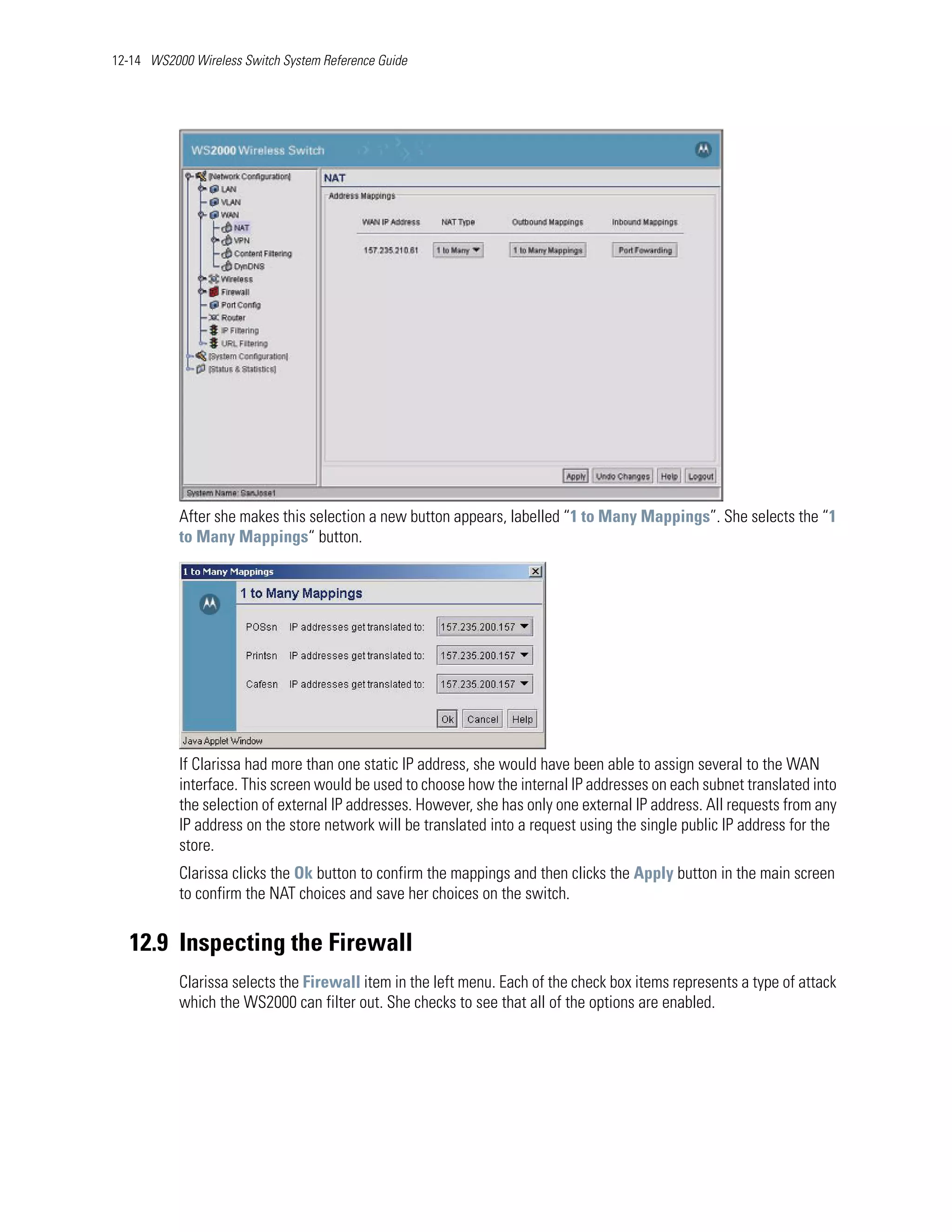 12-14 WS2000 Wireless Switch System Reference Guide




           After she makes this selection a new button appears, labelled “1 to Many Mappings”. She selects the “1
           to Many Mappings“ button.




           If Clarissa had more than one static IP address, she would have been able to assign several to the WAN
           interface. This screen would be used to choose how the internal IP addresses on each subnet translated into
           the selection of external IP addresses. However, she has only one external IP address. All requests from any
           IP address on the store network will be translated into a request using the single public IP address for the
           store.
           Clarissa clicks the Ok button to confirm the mappings and then clicks the Apply button in the main screen
           to confirm the NAT choices and save her choices on the switch.


   12.9 Inspecting the Firewall
           Clarissa selects the Firewall item in the left menu. Each of the check box items represents a type of attack
           which the WS2000 can filter out. She checks to see that all of the options are enabled.
 