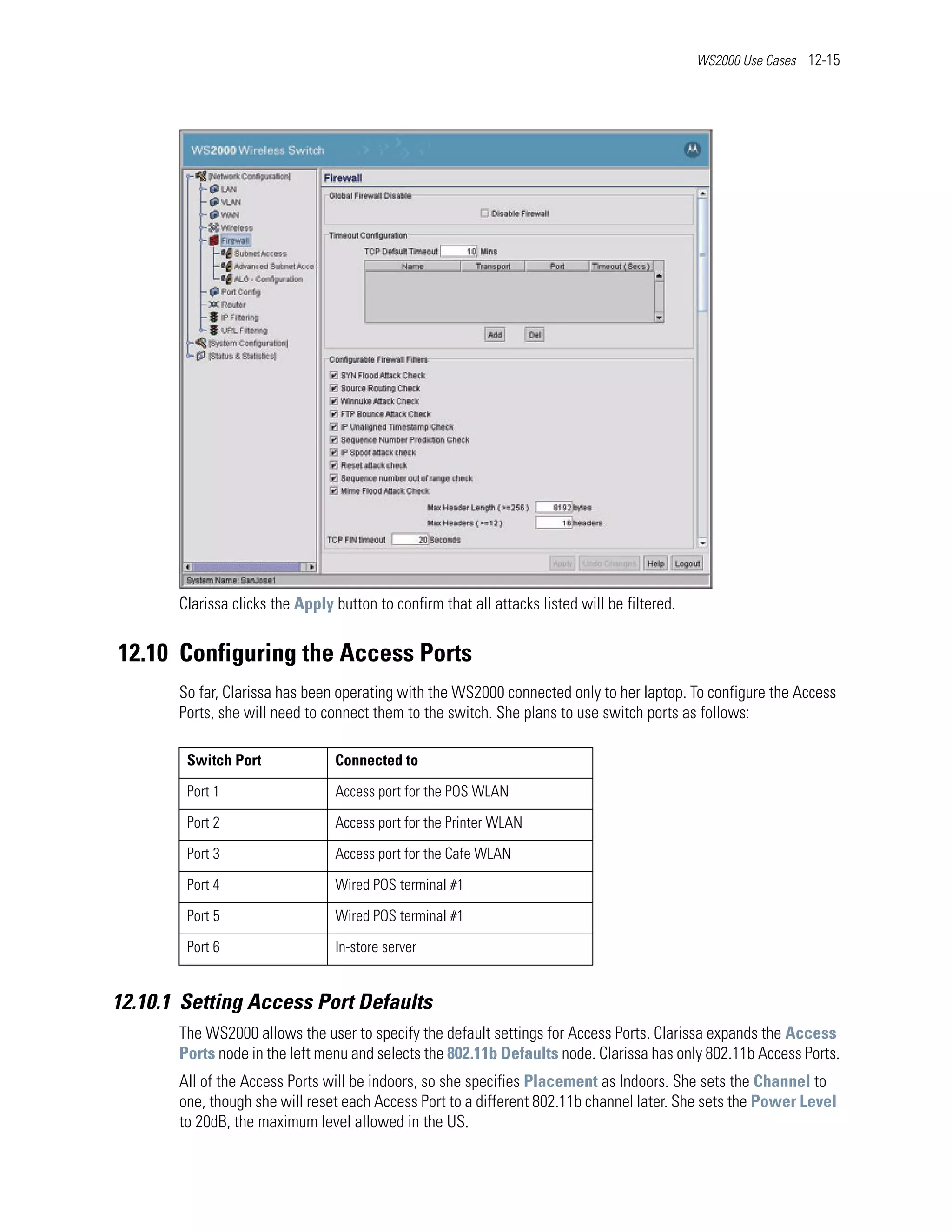 WS2000 Use Cases 12-15




       Clarissa clicks the Apply button to confirm that all attacks listed will be filtered.


12.10 Configuring the Access Ports
       So far, Clarissa has been operating with the WS2000 connected only to her laptop. To configure the Access
       Ports, she will need to connect them to the switch. She plans to use switch ports as follows:

        Switch Port              Connected to

        Port 1                   Access port for the POS WLAN

        Port 2                   Access port for the Printer WLAN

        Port 3                   Access port for the Cafe WLAN

        Port 4                   Wired POS terminal #1

        Port 5                   Wired POS terminal #1

        Port 6                   In-store server


12.10.1 Setting Access Port Defaults
       The WS2000 allows the user to specify the default settings for Access Ports. Clarissa expands the Access
       Ports node in the left menu and selects the 802.11b Defaults node. Clarissa has only 802.11b Access Ports.
       All of the Access Ports will be indoors, so she specifies Placement as Indoors. She sets the Channel to
       one, though she will reset each Access Port to a different 802.11b channel later. She sets the Power Level
       to 20dB, the maximum level allowed in the US.
 