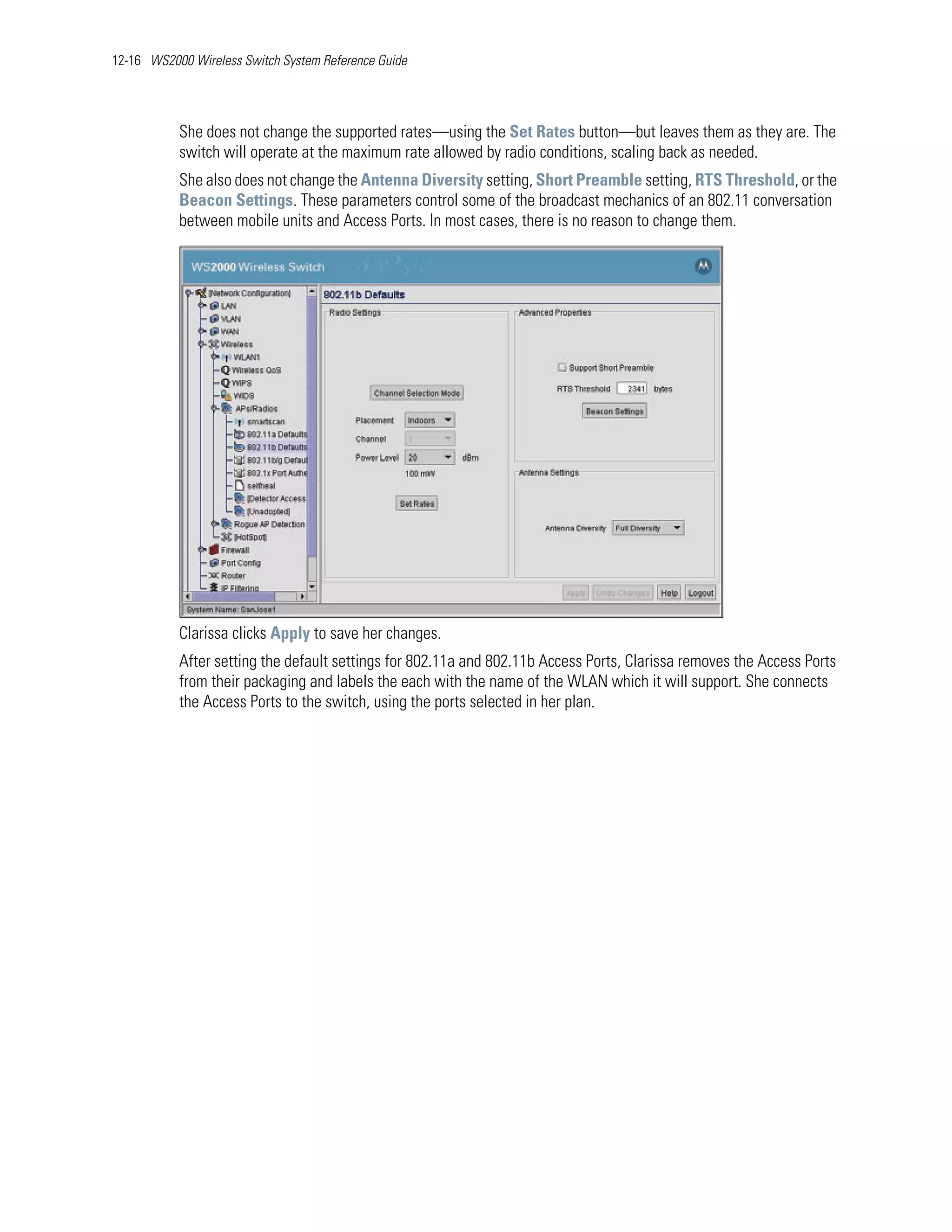 12-16 WS2000 Wireless Switch System Reference Guide




           She does not change the supported rates—using the Set Rates button—but leaves them as they are. The
           switch will operate at the maximum rate allowed by radio conditions, scaling back as needed.
           She also does not change the Antenna Diversity setting, Short Preamble setting, RTS Threshold, or the
           Beacon Settings. These parameters control some of the broadcast mechanics of an 802.11 conversation
           between mobile units and Access Ports. In most cases, there is no reason to change them.




           Clarissa clicks Apply to save her changes.
           After setting the default settings for 802.11a and 802.11b Access Ports, Clarissa removes the Access Ports
           from their packaging and labels the each with the name of the WLAN which it will support. She connects
           the Access Ports to the switch, using the ports selected in her plan.
 