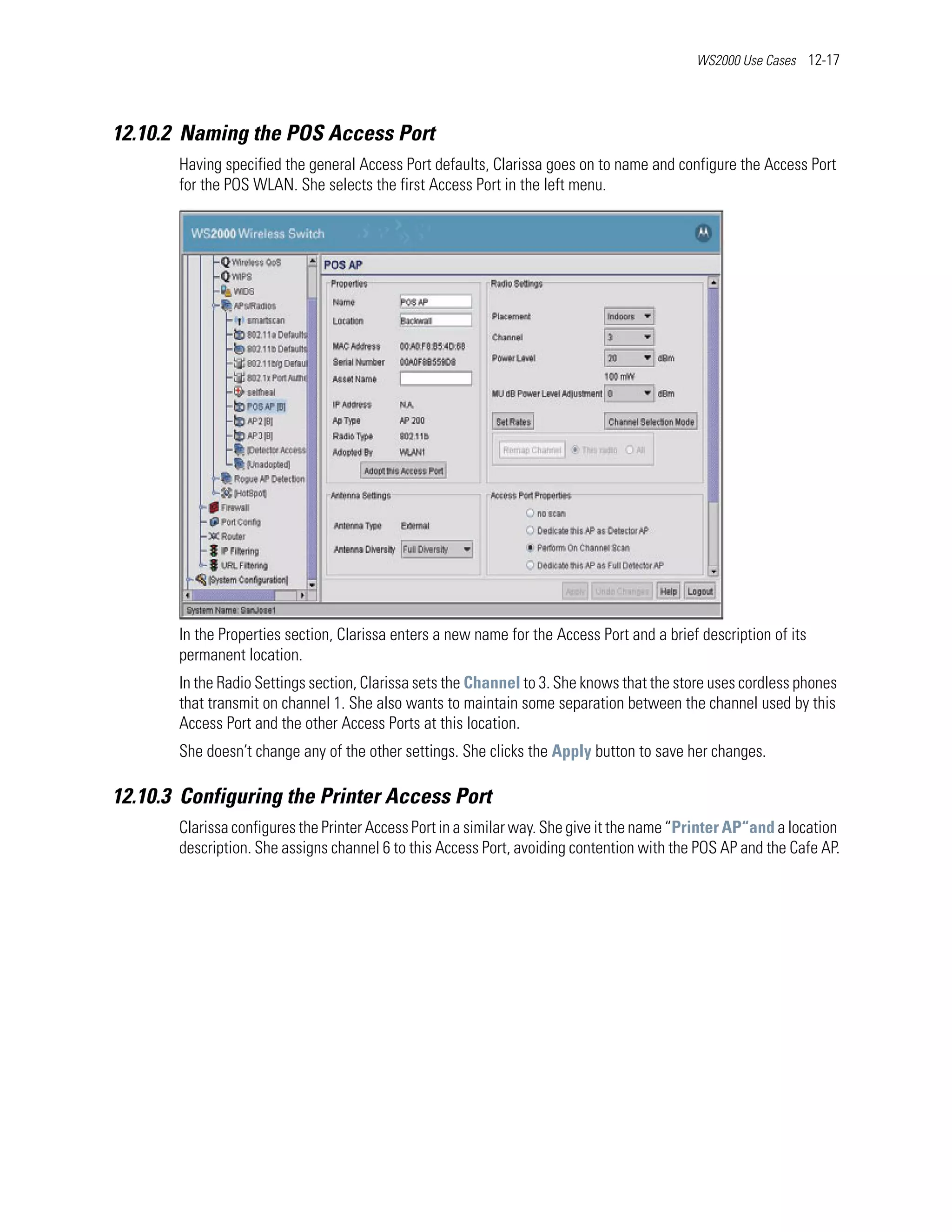 WS2000 Use Cases 12-17




12.10.2 Naming the POS Access Port
       Having specified the general Access Port defaults, Clarissa goes on to name and configure the Access Port
       for the POS WLAN. She selects the first Access Port in the left menu.




       In the Properties section, Clarissa enters a new name for the Access Port and a brief description of its
       permanent location.
       In the Radio Settings section, Clarissa sets the Channel to 3. She knows that the store uses cordless phones
       that transmit on channel 1. She also wants to maintain some separation between the channel used by this
       Access Port and the other Access Ports at this location.
       She doesn’t change any of the other settings. She clicks the Apply button to save her changes.

12.10.3 Configuring the Printer Access Port
       Clarissa configures the Printer Access Port in a similar way. She give it the name “Printer AP“and a location
       description. She assigns channel 6 to this Access Port, avoiding contention with the POS AP and the Cafe AP.
 