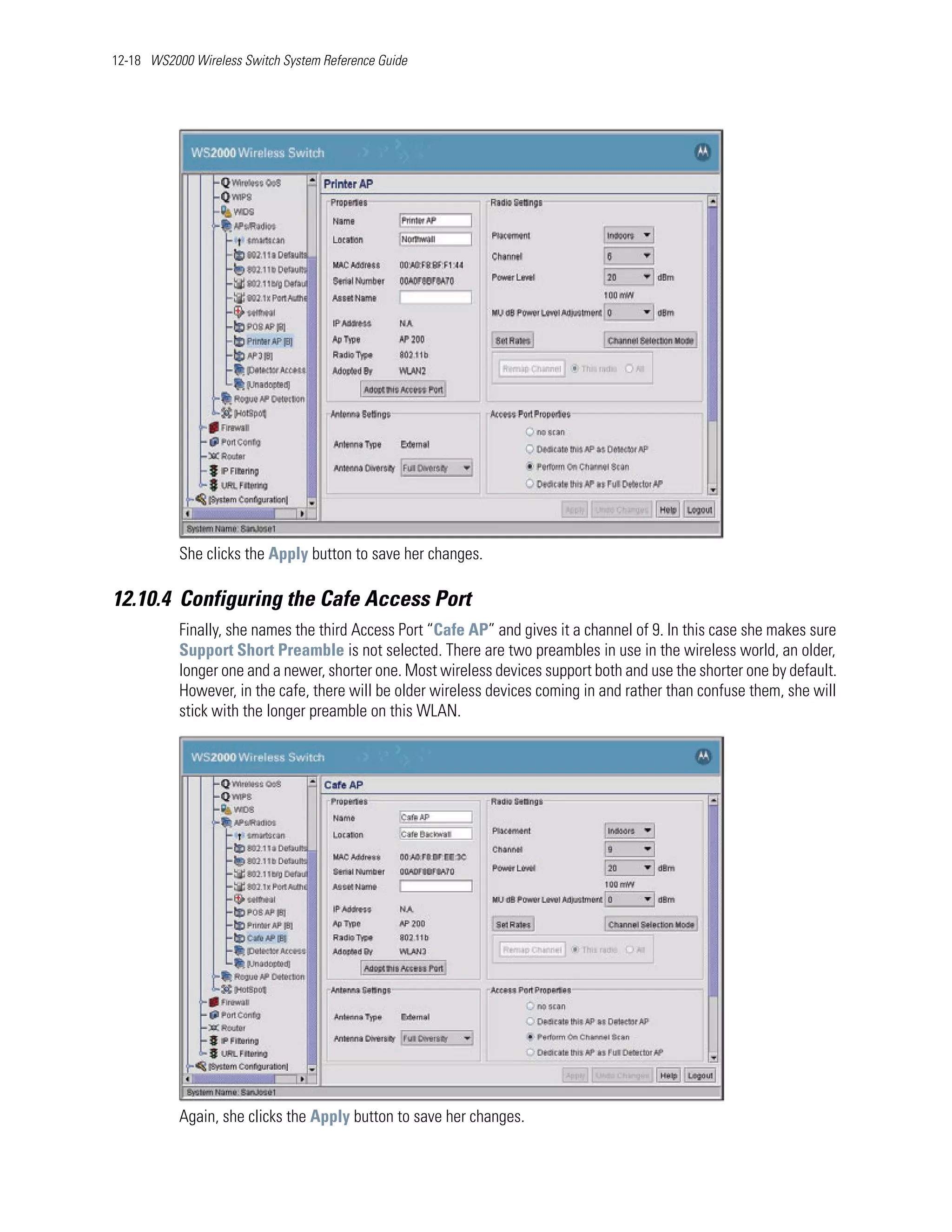 12-18 WS2000 Wireless Switch System Reference Guide




           She clicks the Apply button to save her changes.

12.10.4 Configuring the Cafe Access Port
           Finally, she names the third Access Port “Cafe AP” and gives it a channel of 9. In this case she makes sure
           Support Short Preamble is not selected. There are two preambles in use in the wireless world, an older,
           longer one and a newer, shorter one. Most wireless devices support both and use the shorter one by default.
           However, in the cafe, there will be older wireless devices coming in and rather than confuse them, she will
           stick with the longer preamble on this WLAN.




           Again, she clicks the Apply button to save her changes.
 
