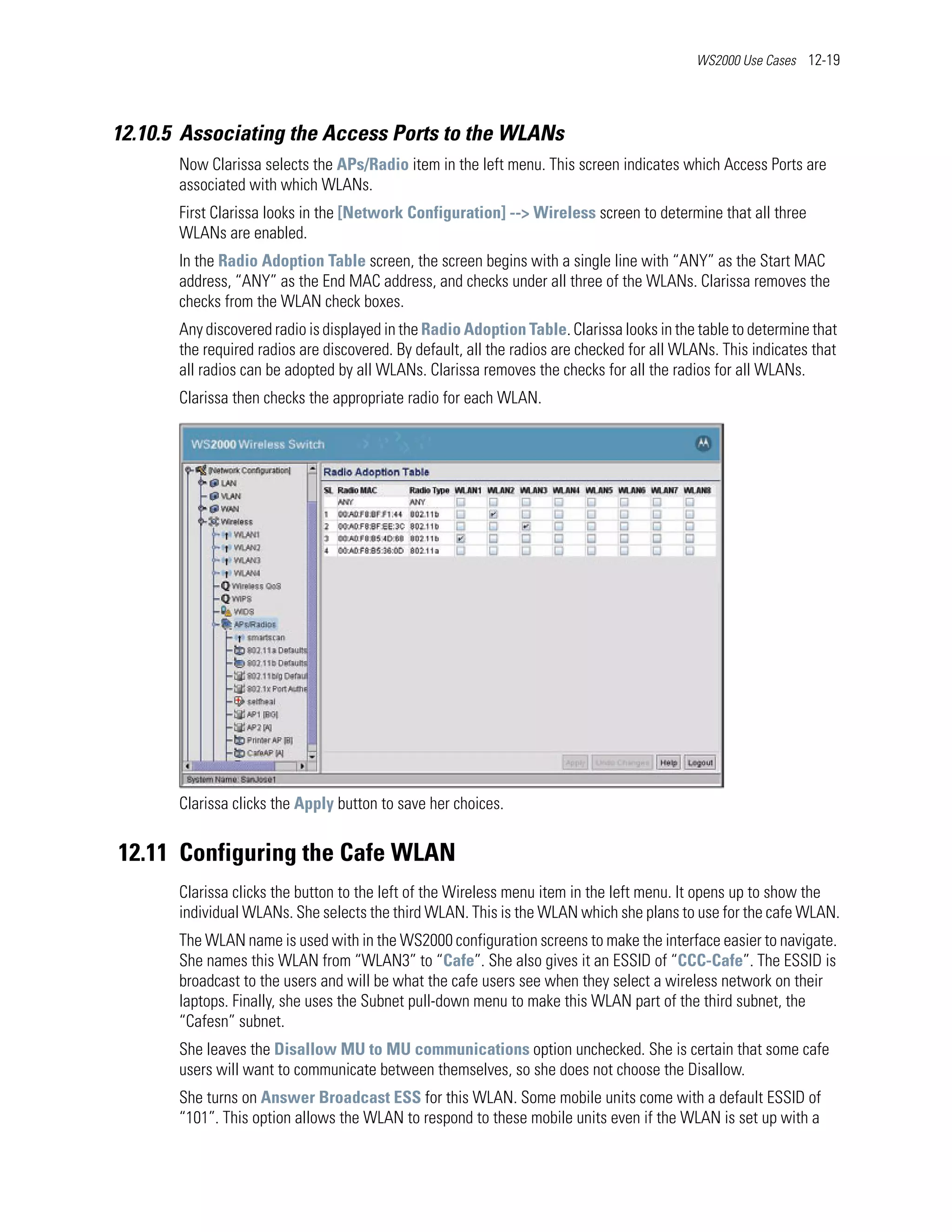 WS2000 Use Cases 12-19




12.10.5 Associating the Access Ports to the WLANs
       Now Clarissa selects the APs/Radio item in the left menu. This screen indicates which Access Ports are
       associated with which WLANs.
       First Clarissa looks in the [Network Configuration] --> Wireless screen to determine that all three
       WLANs are enabled.
       In the Radio Adoption Table screen, the screen begins with a single line with “ANY” as the Start MAC
       address, “ANY” as the End MAC address, and checks under all three of the WLANs. Clarissa removes the
       checks from the WLAN check boxes.
       Any discovered radio is displayed in the Radio Adoption Table. Clarissa looks in the table to determine that
       the required radios are discovered. By default, all the radios are checked for all WLANs. This indicates that
       all radios can be adopted by all WLANs. Clarissa removes the checks for all the radios for all WLANs.
       Clarissa then checks the appropriate radio for each WLAN.




       Clarissa clicks the Apply button to save her choices.


12.11 Configuring the Cafe WLAN
       Clarissa clicks the button to the left of the Wireless menu item in the left menu. It opens up to show the
       individual WLANs. She selects the third WLAN. This is the WLAN which she plans to use for the cafe WLAN.
       The WLAN name is used with in the WS2000 configuration screens to make the interface easier to navigate.
       She names this WLAN from “WLAN3” to “Cafe”. She also gives it an ESSID of “CCC-Cafe”. The ESSID is
       broadcast to the users and will be what the cafe users see when they select a wireless network on their
       laptops. Finally, she uses the Subnet pull-down menu to make this WLAN part of the third subnet, the
       “Cafesn” subnet.
       She leaves the Disallow MU to MU communications option unchecked. She is certain that some cafe
       users will want to communicate between themselves, so she does not choose the Disallow.
       She turns on Answer Broadcast ESS for this WLAN. Some mobile units come with a default ESSID of
       “101”. This option allows the WLAN to respond to these mobile units even if the WLAN is set up with a
 